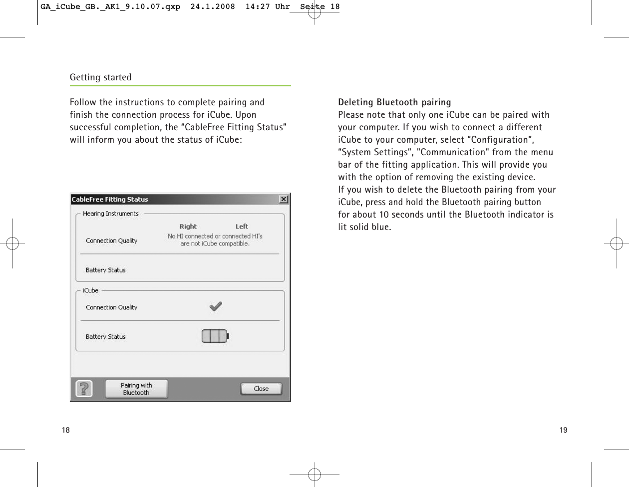 1918Getting startedFollow the instructions to complete pairing and finish the connection process for iCube. Upon successful completion, the &ldquo;CableFree Fitting Status&rdquo;will inform you about the status of iCube:Deleting Bluetooth pairingPlease note that only one iCube can be paired withyour computer. If you wish to connect a different iCube to your computer, select &ldquo;Configuration&rdquo;, &ldquo;System Settings&rdquo;, "Communication" from the menubar of the fitting application. This will provide you with the option of removing the existing device.If you wish to delete the Bluetooth pairing from youriCube, press and hold the Bluetooth pairing button for about 10 seconds until the Bluetooth indicator is lit solid blue.GA_iCube_GB._AK1_9.10.07.qxp  24.1.2008  14:27 Uhr  Seite 18