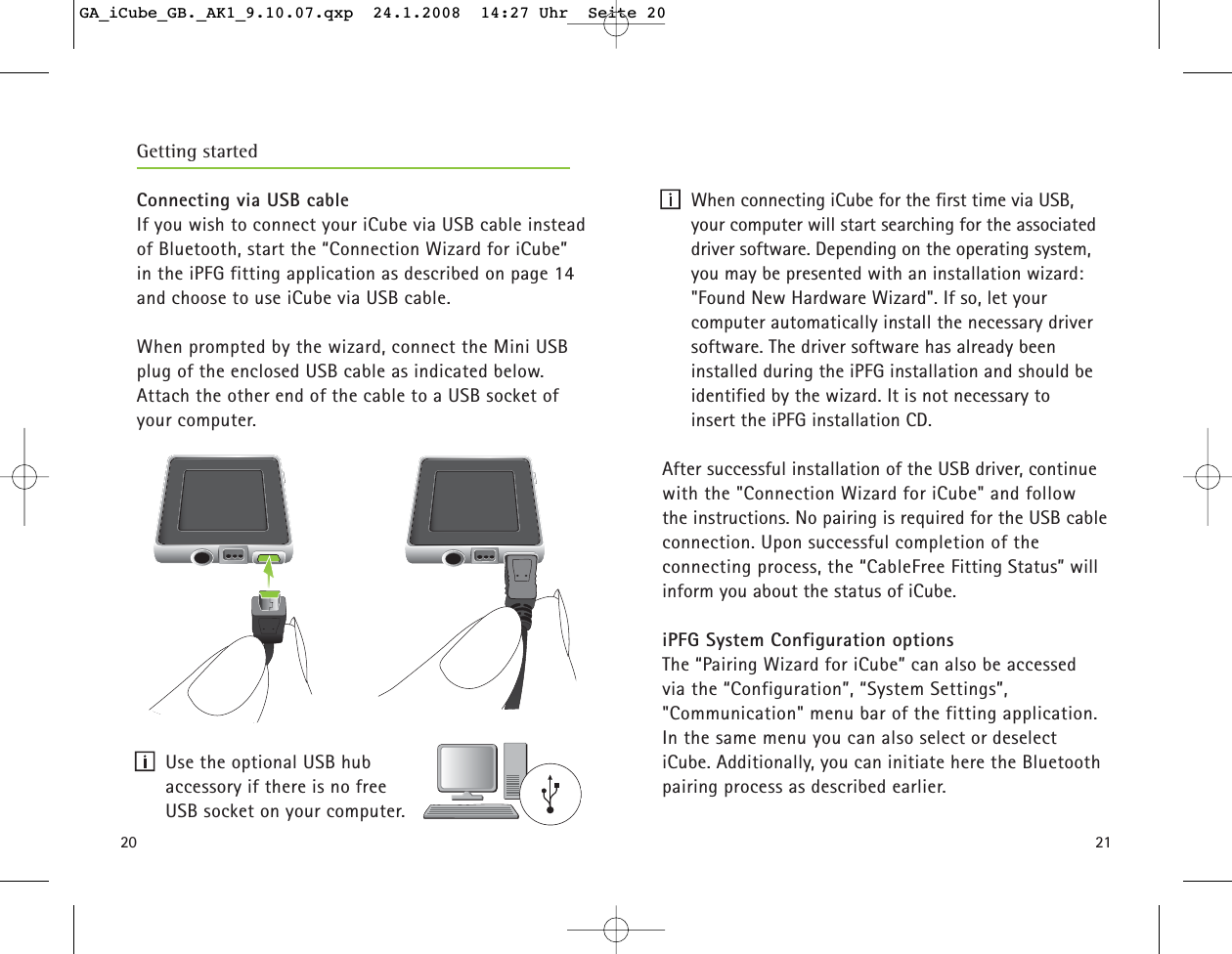 20Getting startedConnecting via USB cableIf you wish to connect your iCube via USB cable insteadof Bluetooth, start the &ldquo;Connection Wizard for iCube&rdquo;in the iPFG fitting application as described on page 14and choose to use iCube via USB cable.When prompted by the wizard, connect the Mini USBplug of the enclosed USB cable as indicated below.  Attach the other end of the cable to a USB socket ofyour computer. Use the optional USB hub accessory if there is no free USB socket on your computer.21When connecting iCube for the first time via USB,your computer will start searching for the associateddriver software. Depending on the operating system,you may be presented with an installation wizard:"Found New Hardware Wizard". If so, let your computer automatically install the necessary driversoftware. The driver software has already been installed during the iPFG installation and should beidentified by the wizard. It is not necessary to insert the iPFG installation CD.After successful installation of the USB driver, continuewith the "Connection Wizard for iCube" and follow the instructions. No pairing is required for the USB cableconnection. Upon successful completion of the connecting process, the &ldquo;CableFree Fitting Status&rdquo; willinform you about the status of iCube.iPFG System Configuration optionsThe &ldquo;Pairing Wizard for iCube&rdquo; can also be accessed via the &ldquo;Configuration&rdquo;, &ldquo;System Settings&rdquo;, "Communication" menu bar of the fitting application.In the same menu you can also select or deselect iCube. Additionally, you can initiate here the Bluetoothpairing process as described earlier. GA_iCube_GB._AK1_9.10.07.qxp  24.1.2008  14:27 Uhr  Seite 20