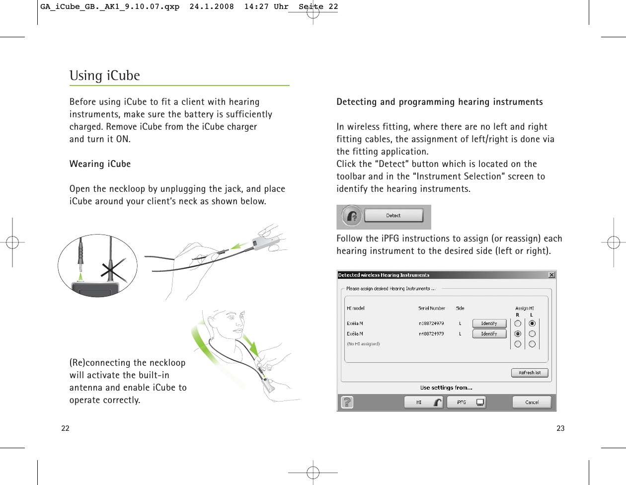 2322Before using iCube to fit a client with hearing instruments, make sure the battery is sufficiently charged. Remove iCube from the iCube charger and turn it ON.Wearing iCubeOpen the neckloop by unplugging the jack, and placeiCube around your client&rsquo;s neck as shown below. (Re)connecting the neckloop will activate the built-in antenna and enable iCube to operate correctly.Using iCubeDetecting and programming hearing instrumentsIn wireless fitting, where there are no left and right fitting cables, the assignment of left/right is done viathe fitting application.Click the &ldquo;Detect&rdquo; button which is located on the toolbar and in the &ldquo;Instrument Selection&rdquo; screen toidentify the hearing instruments. Follow the iPFG instructions to assign (or reassign) eachhearing instrument to the desired side (left or right).  GA_iCube_GB._AK1_9.10.07.qxp  24.1.2008  14:27 Uhr  Seite 22
