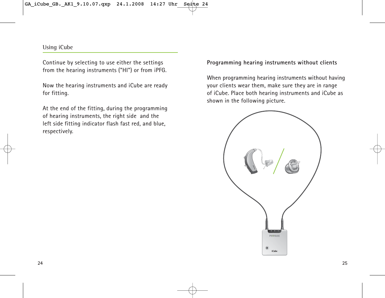 24 25Continue by selecting to use either the settings from the hearing instruments ("HI") or from iPFG.  Now the hearing instruments and iCube are ready for fitting. At the end of the fitting, during the programming of hearing instruments, the right side  and the left side fitting indicator flash fast red, and blue, respectively.  Programming hearing instruments without clientsWhen programming hearing instruments without havingyour clients wear them, make sure they are in range of iCube. Place both hearing instruments and iCube asshown in the following picture. iCubeUsing iCubeGA_iCube_GB._AK1_9.10.07.qxp  24.1.2008  14:27 Uhr  Seite 24
