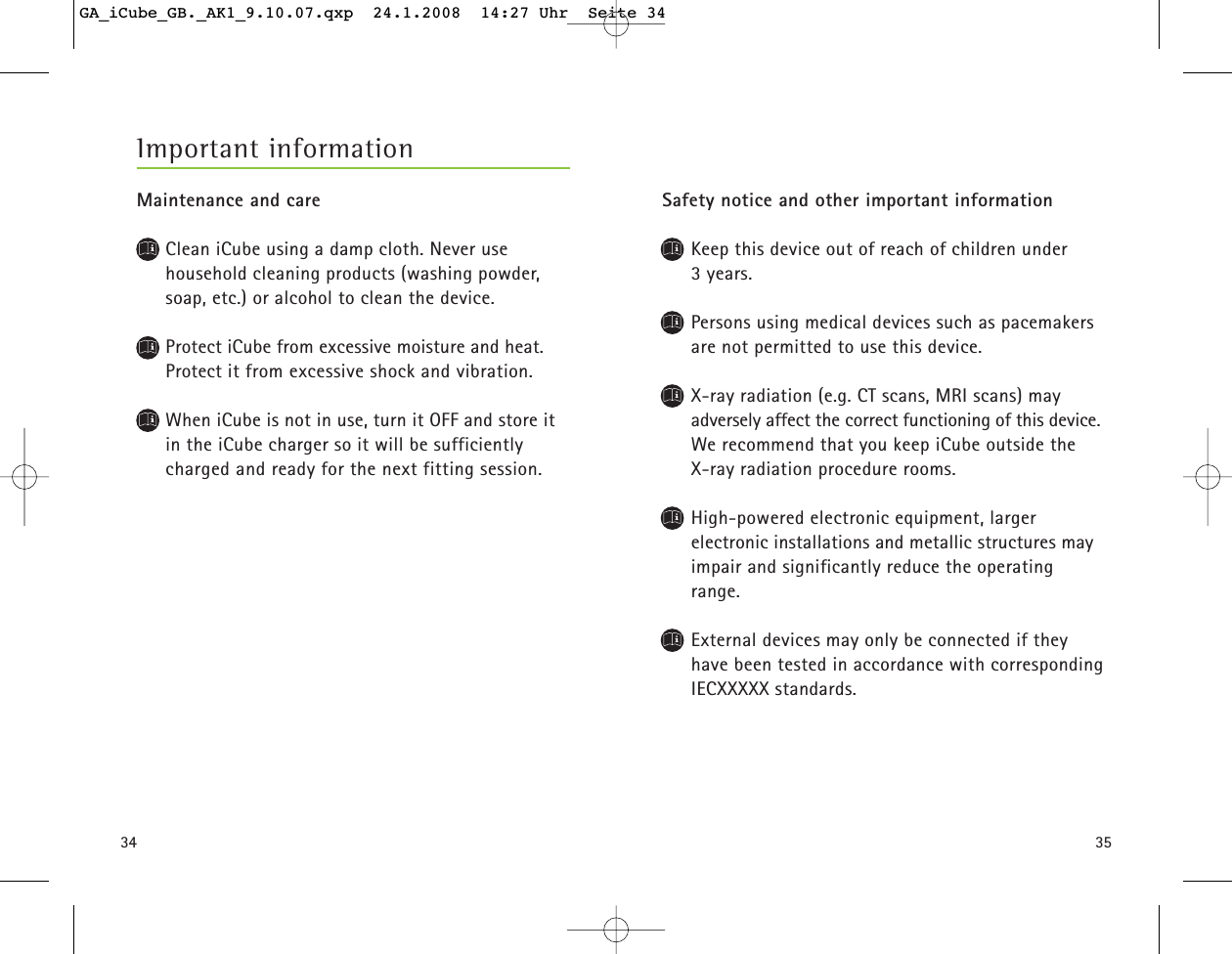 3534Safety notice and other important informationKeep this device out of reach of children under 3 years. Persons using medical devices such as pacemakersare not permitted to use this device.X-ray radiation (e.g. CT scans, MRI scans) may adversely affect the correct functioning of this device.We recommend that you keep iCube outside the X-ray radiation procedure rooms.High-powered electronic equipment, larger electronic installations and metallic structures mayimpair and significantly reduce the operatingrange.External devices may only be connected if theyhave been tested in accordance with correspondingIECXXXXX standards.Important informationMaintenance and careClean iCube using a damp cloth. Never use household cleaning products (washing powder,soap, etc.) or alcohol to clean the device.Protect iCube from excessive moisture and heat.Protect it from excessive shock and vibration.When iCube is not in use, turn it OFF and store it in the iCube charger so it will be sufficiently charged and ready for the next fitting session.GA_iCube_GB._AK1_9.10.07.qxp  24.1.2008  14:27 Uhr  Seite 34
