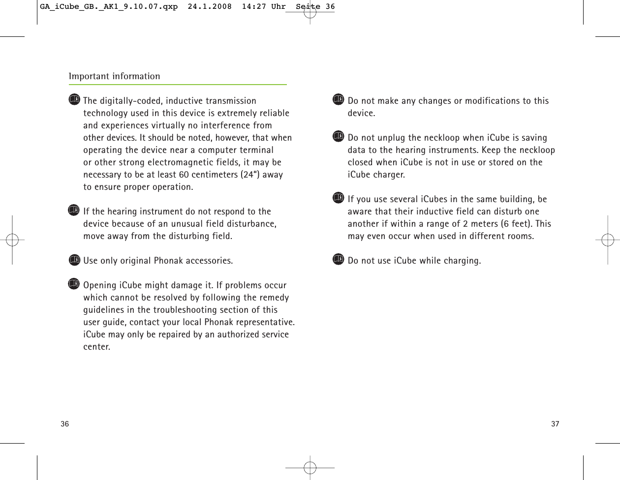 3736The digitally-coded, inductive transmission technology used in this device is extremely reliableand experiences virtually no interference from other devices. It should be noted, however, that whenoperating the device near a computer terminal or other strong electromagnetic fields, it may be necessary to be at least 60 centimeters (24&ldquo;) away to ensure proper operation.If the hearing instrument do not respond to the device because of an unusual field disturbance,move away from the disturbing field.Use only original Phonak accessories.Opening iCube might damage it. If problems occurwhich cannot be resolved by following the remedyguidelines in the troubleshooting section of thisuser guide, contact your local Phonak representative.iCube may only be repaired by an authorized servicecenter.Important informationDo not make any changes or modifications to thisdevice.Do not unplug the neckloop when iCube is savingdata to the hearing instruments. Keep the neckloopclosed when iCube is not in use or stored on theiCube charger.If you use several iCubes in the same building, beaware that their inductive field can disturb one another if within a range of 2 meters (6 feet). Thismay even occur when used in different rooms.Do not use iCube while charging.GA_iCube_GB._AK1_9.10.07.qxp  24.1.2008  14:27 Uhr  Seite 36
