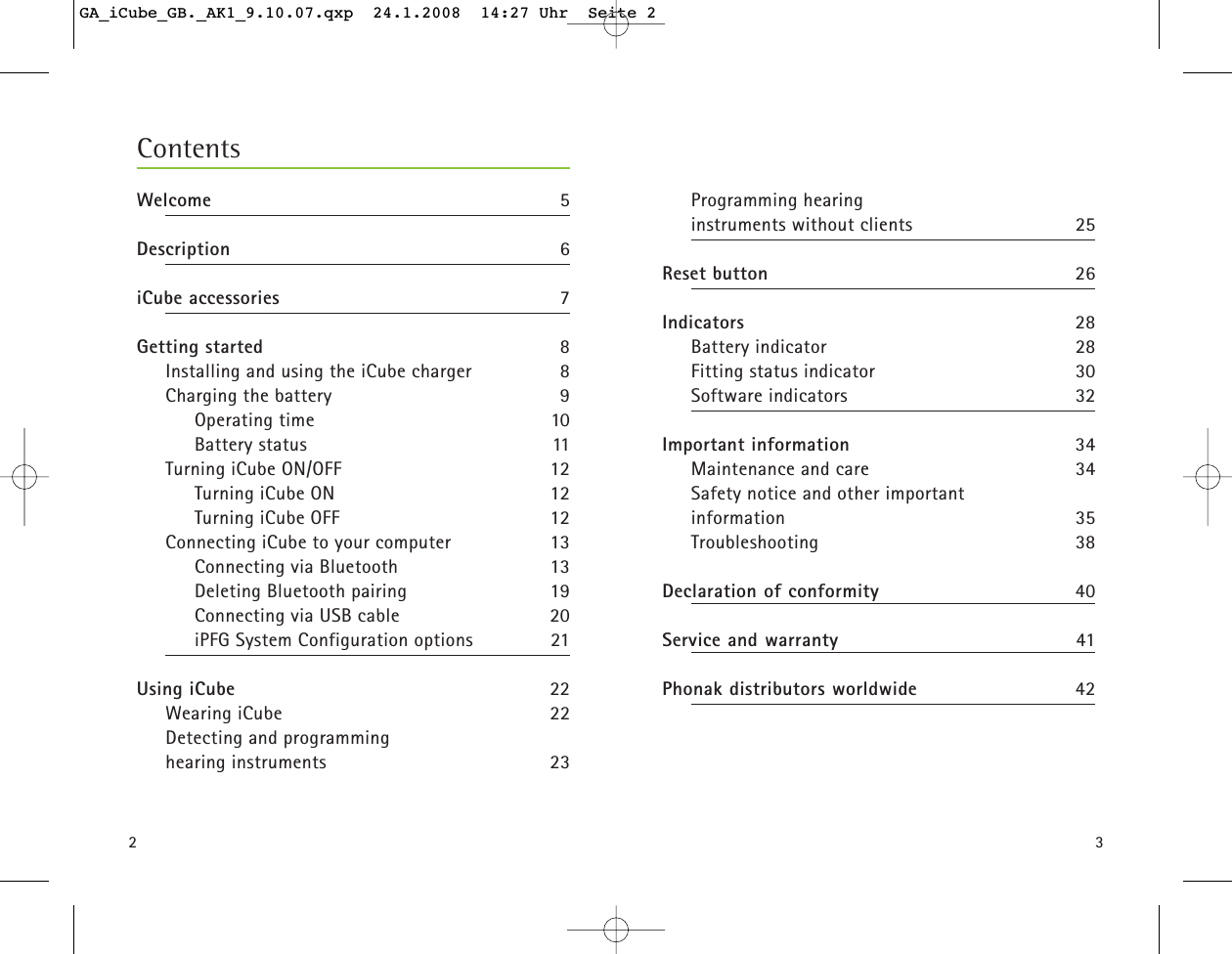 23Programming hearing instruments without clients 25Reset button 26Indicators 28Battery indicator 28Fitting status indicator 30Software indicators 32Important information 34Maintenance and care 34Safety notice and other important information 35Troubleshooting 38Declaration of conformity 40Service and warranty 41Phonak distributors worldwide 42ContentsWelcome 5Description 6iCube accessories 7Getting started 8Installing and using the iCube charger 8Charging the battery 9Operating time 10Battery status 11Turning iCube ON/OFF 12Turning iCube ON 12Turning iCube OFF 12Connecting iCube to your computer 13Connecting via Bluetooth 13 Deleting Bluetooth pairing  19Connecting via USB cable 20iPFG System Configuration options 21Using iCube 22Wearing iCube 22Detecting and programming hearing instruments 23GA_iCube_GB._AK1_9.10.07.qxp  24.1.2008  14:27 Uhr  Seite 2