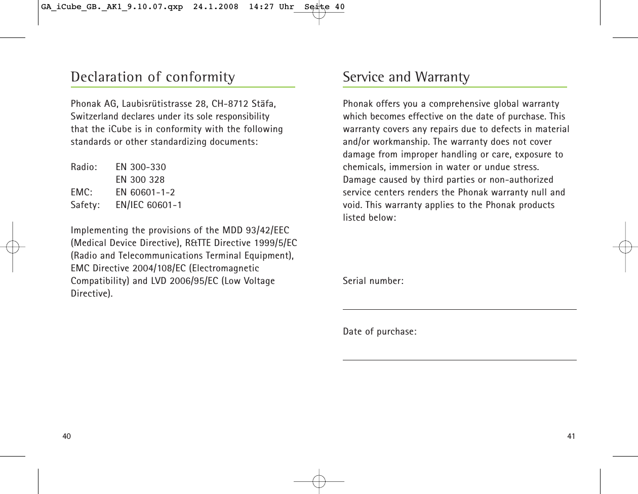 4140Phonak offers you a comprehensive global warrantywhich becomes effective on the date of purchase. Thiswarranty covers any repairs due to defects in materialand/or workmanship. The warranty does not coverdamage from improper handling or care, exposure tochemicals, immersion in water or undue stress. Damage caused by third parties or non-authorized service centers renders the Phonak warranty null andvoid. This warranty applies to the Phonak productslisted below:Serial number:Date of purchase:Service and WarrantyPhonak AG, Laubisr&uuml;tistrasse 28, CH-8712 St&auml;fa,Switzerland declares under its sole responsibility that the iCube is in conformity with the followingstandards or other standardizing documents:Radio: EN 300-330       EN 300 328EMC: EN 60601-1-2Safety: EN/IEC 60601-1Implementing the provisions of the MDD 93/42/EEC(Medical Device Directive), R&amp;TTE Directive 1999/5/EC(Radio and Telecommunications Terminal Equipment),EMC Directive 2004/108/EC (ElectromagneticCompatibility) and LVD 2006/95/EC (Low VoltageDirective).Declaration of conformityGA_iCube_GB._AK1_9.10.07.qxp  24.1.2008  14:27 Uhr  Seite 40