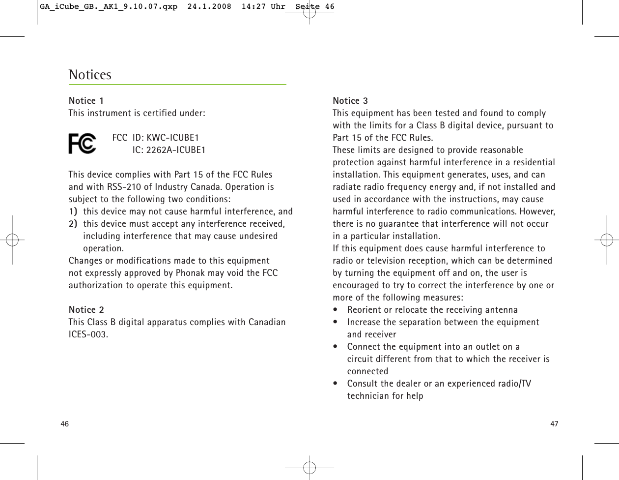 4746Notice 3This equipment has been tested and found to complywith the limits for a Class B digital device, pursuant toPart 15 of the FCC Rules. These limits are designed to provide reasonable protection against harmful interference in a residentialinstallation. This equipment generates, uses, and canradiate radio frequency energy and, if not installed andused in accordance with the instructions, may causeharmful interference to radio communications. However,there is no guarantee that interference will not occurin a particular installation. If this equipment does cause harmful interference toradio or television reception, which can be determinedby turning the equipment off and on, the user is encouraged to try to correct the interference by one ormore of the following measures:&bull;  Reorient or relocate the receiving antenna&bull;  Increase the separation between the equipment and receiver&bull;  Connect the equipment into an outlet on a circuit different from that to which the receiver isconnected&bull;  Consult the dealer or an experienced radio/TV technician for helpNoticesNotice 1This instrument is certified under:FCC ID: KWC-ICUBE1 IC: 2262A-ICUBE1 This device complies with Part 15 of the FCC Rules and with RSS-210 of Industry Canada. Operation issubject to the following two conditions:1) this device may not cause harmful interference, and 2) this device must accept any interference received,including interference that may cause undesiredoperation.Changes or modifications made to this equipment not expressly approved by Phonak may void the FCC authorization to operate this equipment.Notice 2This Class B digital apparatus complies with CanadianICES-003.GA_iCube_GB._AK1_9.10.07.qxp  24.1.2008  14:27 Uhr  Seite 46