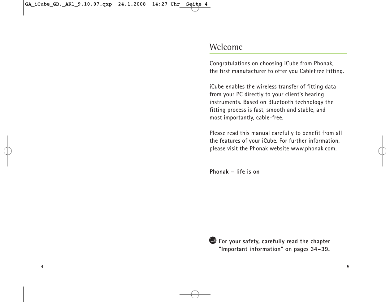 45Congratulations on choosing iCube from Phonak, the first manufacturer to offer you CableFree Fitting. iCube enables the wireless transfer of fitting datafrom your PC directly to your client&rsquo;s hearing instruments. Based on Bluetooth technology the fitting process is fast, smooth and stable, and most importantly, cable-free.Please read this manual carefully to benefit from allthe features of your iCube. For further information,please visit the Phonak website www.phonak.com.Phonak &ndash; life is onFor your safety, carefully read the chapter &ldquo;Important information&rdquo; on pages 34-39.WelcomeGA_iCube_GB._AK1_9.10.07.qxp  24.1.2008  14:27 Uhr  Seite 4
