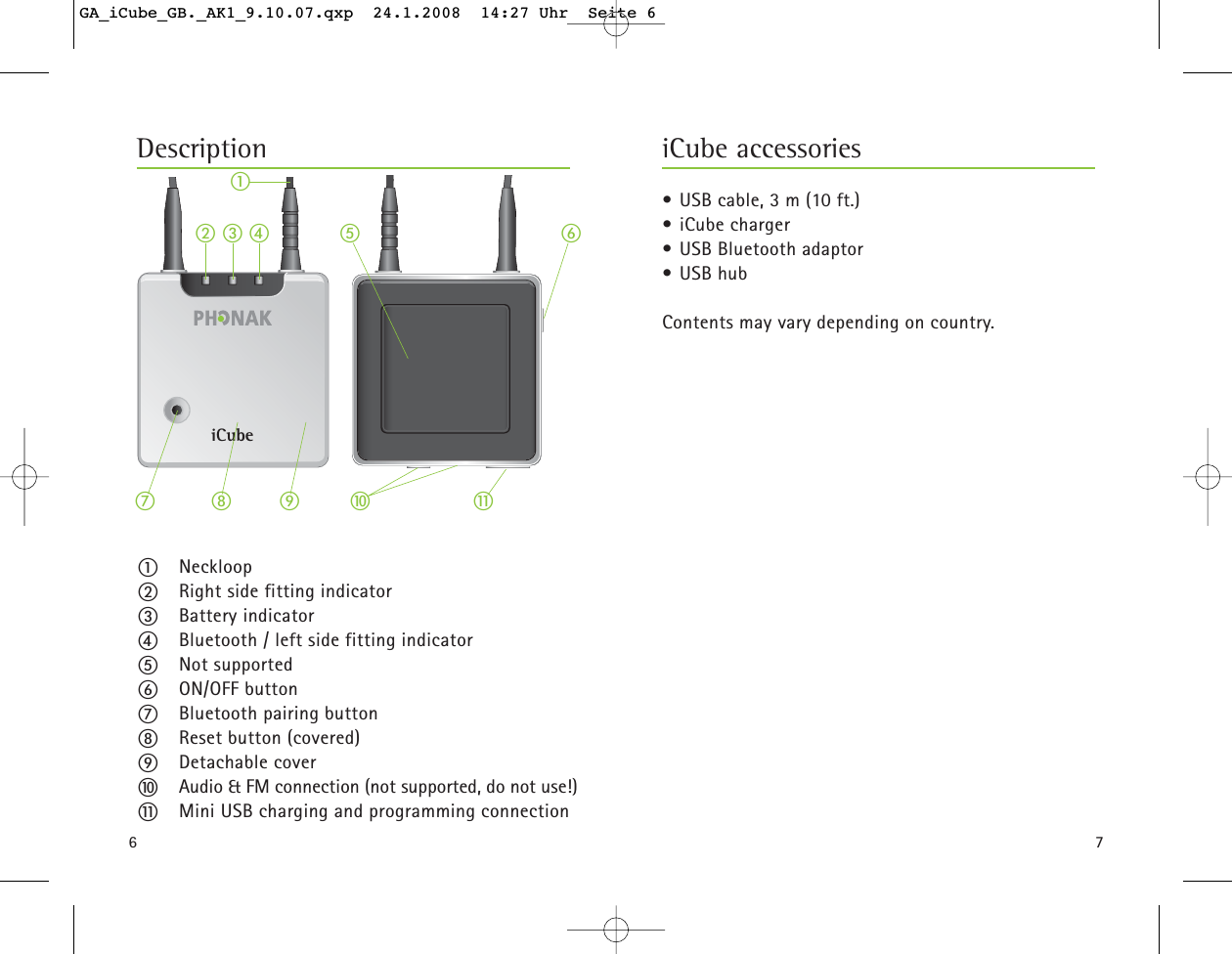 6ቢNeckloopባRight side fitting indicatorቤBattery indicatorብBluetooth / left side fitting indicatorቦNot supportedቧON/OFF buttonቨBluetooth pairing buttonቩReset button (covered)ቪDetachable coverቫAudio &amp; FM connection (not supported, do not use!)ቭMini USB charging and programming connectioniCubeቧቨቩቢቪቤባብ ቦቫቭ7&bull; USB cable, 3 m (10 ft.)&bull; iCube charger&bull; USB Bluetooth adaptor&bull; USB hubContents may vary depending on country. iCube accessoriesDescriptionGA_iCube_GB._AK1_9.10.07.qxp  24.1.2008  14:27 Uhr  Seite 6
