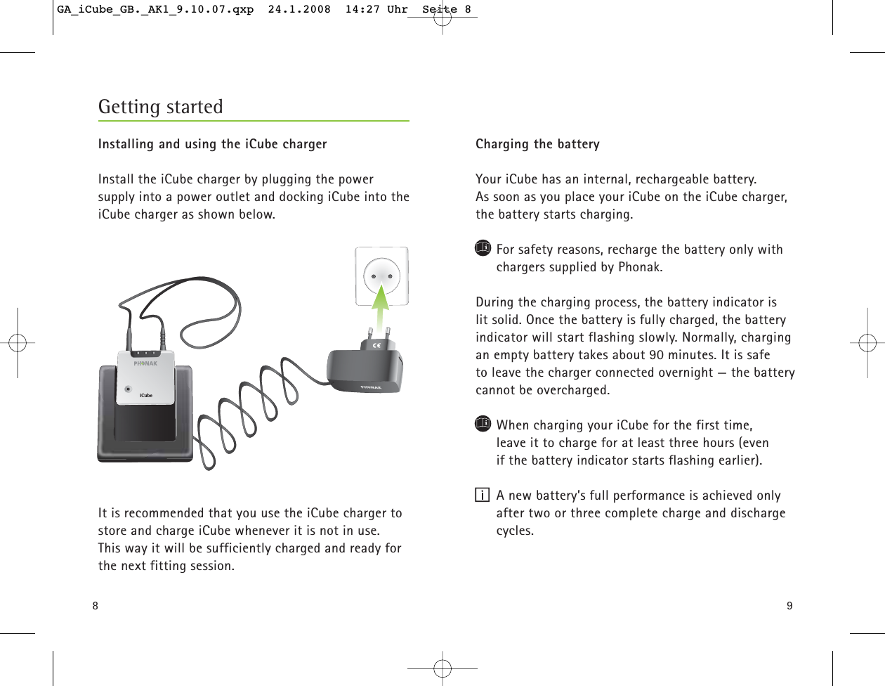 8Installing and using the iCube chargerInstall the iCube charger by plugging the power supply into a power outlet and docking iCube into theiCube charger as shown below. It is recommended that you use the iCube charger tostore and charge iCube whenever it is not in use. This way it will be sufficiently charged and ready forthe next fitting session. Getting started9Charging the batteryYour iCube has an internal, rechargeable battery. As soon as you place your iCube on the iCube charger,the battery starts charging.For safety reasons, recharge the battery only withchargers supplied by Phonak.During the charging process, the battery indicator is lit solid. Once the battery is fully charged, the batteryindicator will start flashing slowly. Normally, chargingan empty battery takes about 90 minutes. It is safe to leave the charger connected overnight &mdash; the batterycannot be overcharged.When charging your iCube for the first time, leave it to charge for at least three hours (even if the battery indicator starts flashing earlier).A new battery&rsquo;s full performance is achieved onlyafter two or three complete charge and dischargecycles.iCubeGA_iCube_GB._AK1_9.10.07.qxp  24.1.2008  14:27 Uhr  Seite 8