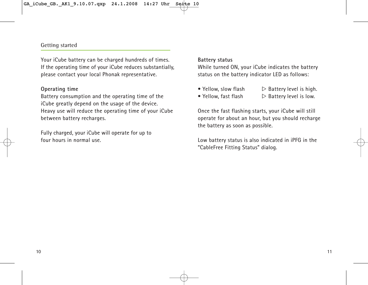 10Getting startedYour iCube battery can be charged hundreds of times. If the operating time of your iCube reduces substantially,please contact your local Phonak representative.Operating time Battery consumption and the operating time of theiCube greatly depend on the usage of the device. Heavy use will reduce the operating time of your iCubebetween battery recharges.Fully charged, your iCube will operate for up tofour hours in normal use. 11Battery statusWhile turned ON, your iCube indicates the battery status on the battery indicator LED as follows:&bull; Yellow, slow flash  ୴Battery level is high.&bull; Yellow, fast flash  ୴Battery level is low.Once the fast flashing starts, your iCube will still operate for about an hour, but you should recharge the battery as soon as possible. Low battery status is also indicated in iPFG in the &ldquo;CableFree Fitting Status&rdquo; dialog.  GA_iCube_GB._AK1_9.10.07.qxp  24.1.2008  14:27 Uhr  Seite 10