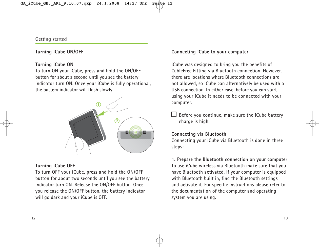 1312Turning iCube ON/OFFTurning iCube ONTo turn ON your iCube, press and hold the ON/OFF button for about a second until you see the battery indicator turn ON. Once your iCube is fully operational,the battery indicator will flash slowly. Turning iCube OFFTo turn OFF your iCube, press and hold the ON/OFF button for about two seconds until you see the battery indicator turn ON. Release the ON/OFF button. Onceyou release the ON/OFF button, the battery indicatorwill go dark and your iCube is OFF.ቢባGetting startedConnecting iCube to your computeriCube was designed to bring you the benefits of CableFree Fitting via Bluetooth connection. However,there are locations where Bluetooth connections are not allowed, so iCube can alternatively be used with aUSB connection. In either case, before you can startusing your iCube it needs to be connected with yourcomputer.  Before you continue, make sure the iCube batterycharge is high.Connecting via Bluetooth Connecting your iCube via Bluetooth is done in threesteps: 1. Prepare the Bluetooth connection on your computerTo use iCube wireless via Bluetooth make sure that youhave Bluetooth activated. If your computer is equippedwith Bluetooth built in, find the Bluetooth settings and activate it. For specific instructions please refer tothe documentation of the computer and operating system you are using. GA_iCube_GB._AK1_9.10.07.qxp  24.1.2008  14:27 Uhr  Seite 12
