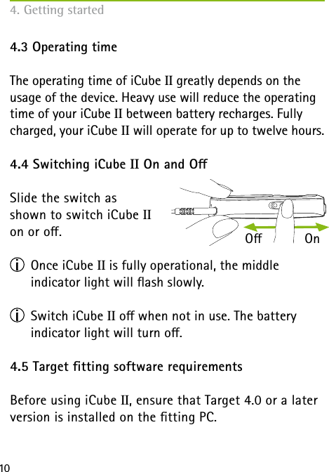 104. Getting started4.3 Operating timeThe operating time of iCube II greatly depends on the usage of the device. Heavy use will reduce the operating time of your iCube II between battery recharges. Fully charged, your iCube II will operate for up to twelve hours. 4.4 Switching iCube II On and OSlide the switch as  shown to switch iCube II  on or o.                    Once iCube II is fully operational, the middle  indicator light will ash slowly. Switch iCube II o when not in use. The battery  indicator light will turn o.4.5 Target tting software requirementsBefore using iCube II, ensure that Target 4.0 or a later version is installed on the tting PC.O           On