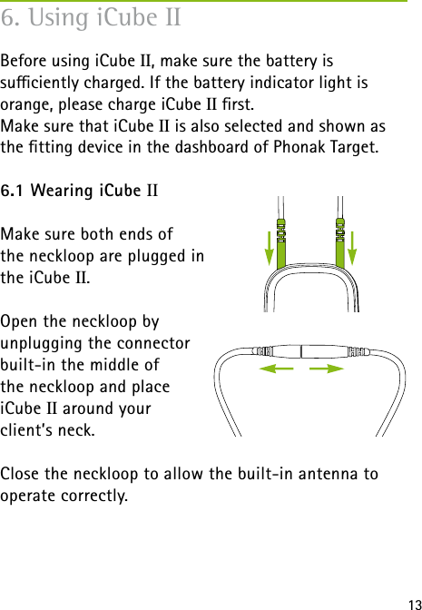 Right PC Left136. Using iCube IIBefore using iCube II, make sure the battery is  suciently charged. If the battery indicator light is orange, please charge iCube II rst.Make sure that iCube II is also selected and shown as the tting device in the dashboard of Phonak Target.6.1 Wearing iCube IIMake sure both ends of  the neckloop are plugged in  the iCube II.Open the neckloop by  unplugging the connector  built-in the middle of  the neckloop and place  iCube II around your  client&rsquo;s neck.Close the neckloop to allow the built-in antenna to operate correctly. 