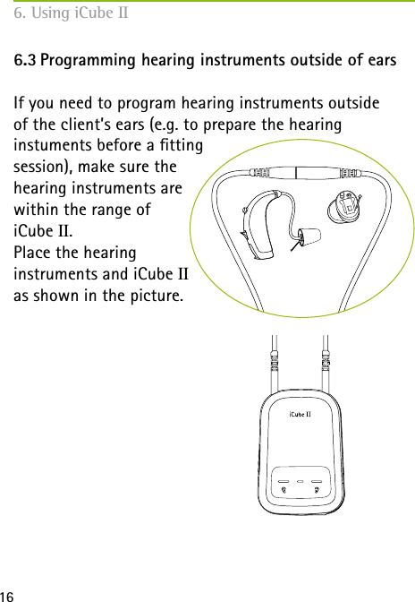  166. Using iCube II6.3 Programming hearing instruments outside of earsIf you need to program hearing instruments outside  of the client&rsquo;s ears (e.g. to prepare the hearing  instuments before a tting  session), make sure the  hearing instruments are  within the range of  iCube II. Place the hearing  instruments and iCube II  as shown in the picture.