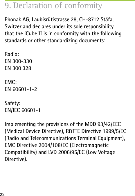 22Phonak AG, Laubisr&uuml;tistrasse 28, CH-8712 St&auml;fa,  Switzerland declares under its sole responsibility  that the iCube II is in conformity with the following  standards or other standardizing documents:Radio:EN 300-330EN 300 328EMC:EN 60601-1-2Safety:EN/IEC 60601-1Implementing the provisions of the MDD 93/42/EEC  (Medical Device Directive), R&amp;TTE Directive 1999/5/EC (Radio and Telecommunications Terminal Equipment), EMC Directive 2004/108/EC (Electromagnetic  Compatibility) and LVD 2006/95/EC (Low Voltage  Directive).9. Declaration of conformity