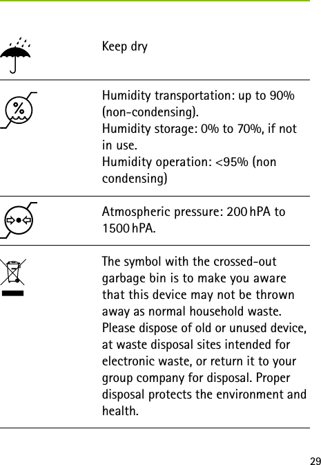 29Keep dry Atmospheric pressure: 200 hPA to 1500 hPA.The symbol with the crossed-out garbage bin is to make you aware that this device may not be thrown away as normal household waste. Please dispose of old or unused device, at waste disposal sites intended for electronic waste, or return it to your group company for disposal. Proper disposal protects the environment and health.Humidity transportation: up to 90% (non-condensing).  Humidity storage: 0% to 70%, if not in use. Humidity operation: <95% (non condensing)