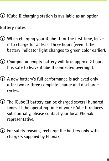9 iCube II charging station is available as an optionBattery notes  When charging your iCube II for the rst time, leave it to charge for at least three hours (even if the  battery indicator light changes to green color earlier).  Charging an empty battery will take approx. 2 hours. It is safe to leave iCube II connected overnight.  A new battery&rsquo;s full performance is achieved only  after two or three complete charge and discharge  cycles.  The iCube II battery can be charged several hundred times. If the operating time of your iCube II reduces substantially, please contact your local Phonak  representative.  For safety reasons, recharge the battery only with chargers supplied by Phonak.