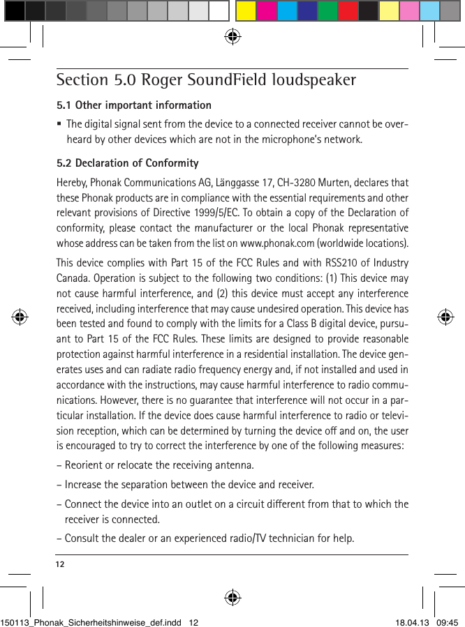 12 Section 5.0 Roger SoundField loudspeaker5.1 Other important information  The digital signal sent from the device to a connected receiver cannot be over-heard by other devices which are not in the microphone’s network.5.2 Declaration of ConformityHereby, Phonak Communications AG, Länggasse 17, CH-3280 Murten, declares that these Phonak products are in compliance with the essential requirements and other relevant provisions of Directive 1999/5/EC. To obtain a copy of the Declaration of conformity, please contact the manufacturer or the local Phonak representative whose address can be taken from the list on www.phonak.com (worldwide locations). This device complies with Part 15 of the FCC Rules and with RSS210 of Industry Canada. Operation is subject to the following two conditions: (1) This device may not cause harmful interference, and (2) this device must accept any interference received, including interference that may cause undesired operation. This device has been tested and found to comply with the limits for a Class B digital device, pursu-ant to Part 15 of the FCC Rules. These limits are designed to provide reasonable protection against harmful interference in a residential installation. The device gen-erates uses and can radiate radio frequency energy and, if not installed and used in accordance with the instructions, may cause harmful interference to radio commu-nications. However, there is no guarantee that interference will not occur in a par-ticular installation. If the device does cause harmful interference to radio or televi-sion reception, which can be determined by turning the device o and on, the user is encouraged to try to correct the interference by one of the following measures:– Reorient or relocate the receiving antenna.– Increase the separation between the device and receiver.– Connect the device into an outlet on a circuit dierent from that to which the receiver is connected.– Consult the dealer or an experienced radio/TV technician for help.150113_Phonak_Sicherheitshinweise_def.indd   12 18.04.13   09:45