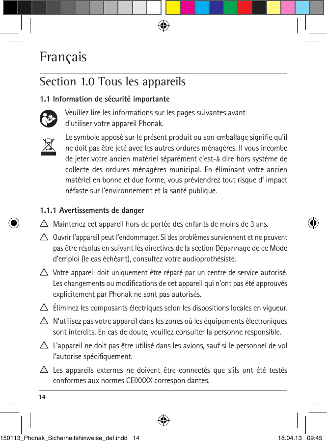 14 Français Section 1.0 Tous les appareils1.1 Information de sécurité importante    Veuillez lire les informations sur les pages suivantes avant     d’utiliser votre appareil Phonak.     Le symbole apposé sur le présent produit ou son emballage signiﬁe qu’il ne doit pas être jeté avec les autres ordures ménagères. Il vous incombe de jeter votre ancien matériel séparément c’est-à dire hors système de collecte des ordures ménagères municipal. En éliminant votre ancien matériel en bonne et due forme, vous préviendrez tout risque d’ impact néfaste sur l’environnement et la santé publique. 1.1.1 Avertissements de danger  Maintenez cet appareil hors de portée des enfants de moins de 3 ans.  Ouvrir l’appareil peut l’endommager. Si des problèmes surviennent et ne peuvent pas être résolus en suivant les directives de la section Dépannage de ce Mode d’emploi (le cas échéant), consultez votre audioprothésiste.  Votre appareil doit uniquement être réparé par un centre de service autorisé. Les changements ou modiﬁcations de cet appareil qui n’ont pas été approuvés explicitement par Phonak ne sont pas autorisés.  Éliminez les composants électriques selon les dispositions locales en vigueur.  N’utilisez pas votre appareil dans les zones où les équipements électroniques sont interdits. En cas de doute, veuillez consulter la personne responsible.  L’appareil ne doit pas être utilisé dans les avions, sauf si le personnel de vol l’autorise spéciﬁquement.  Les appareils externes ne doivent être connectés que s’ils ont été testés  conformes aux normes CEIXXXX correspon  dantes.150113_Phonak_Sicherheitshinweise_def.indd   14 18.04.13   09:45