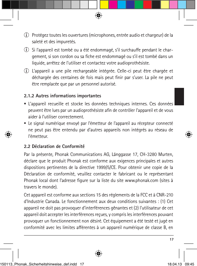  17i  Protégez toutes les ouvertures (microphones, entrée audio et chargeur) de la saleté et des impuretés.i  Si l’appareil est tombé ou a été endommagé, s’il surchaue pendant le char-gement, si son cordon ou sa ﬁche est endommagé ou s’il est tombé dans un liquide, arrêtez de l’utiliser et contactez votre audioprothésiste. i  L’appareil a une pile rechargeable intégrée. Celle-ci peut être chargée et déchargée des centaines de fois mais peut ﬁnir par s’user. La pile ne peut être remplacée que par un personnel autorisé.2.1.2 Autres informations importantes L’appareil recueille et stocke les données techniques internes. Ces données peuvent être lues par un audioprothésiste aﬁn de contrôler l’appareil et de vous aider à l’utiliser correctement.  Le signal numérique envoyé par l’émetteur de l’appareil au récepteur connecté ne peut pas être entendu par d’autres appareils non intégrés au réseau de l’émetteur.2.2 Déclaration de ConformitéPar la présente, Phonak Communications AG, Länggasse 17, CH-3280 Murten, déclare que le produit Phonak est conforme aux exigences principales et autres dispositions pertinentes de la directive 1999/5/CE. Pour obtenir une copie de la Déclaration de conformité, veuillez contacter le fabricant ou le représentant Phonak local dont l’adresse ﬁgure sur la liste du site www.phonak.com (sites à travers le monde).Cet appareil est conforme aux sections 15 des réglements de la FCC et à CNR-210 d’Industrie Canada. Le fonctionnement aux deux conditions suivantes : (1) Cet appareil ne doit pas provoquer d’interférences gênantes et (2) l’utilisateur de cet appareil doit accepter les interférences reçues, y compris les interférences pouvant provoquer un fonctionnement non désiré. Cet équipement a été testé et jugé en conformité avec les limites aérentes à un appareil numérique de classe B, en 150113_Phonak_Sicherheitshinweise_def.indd   17 18.04.13   09:45