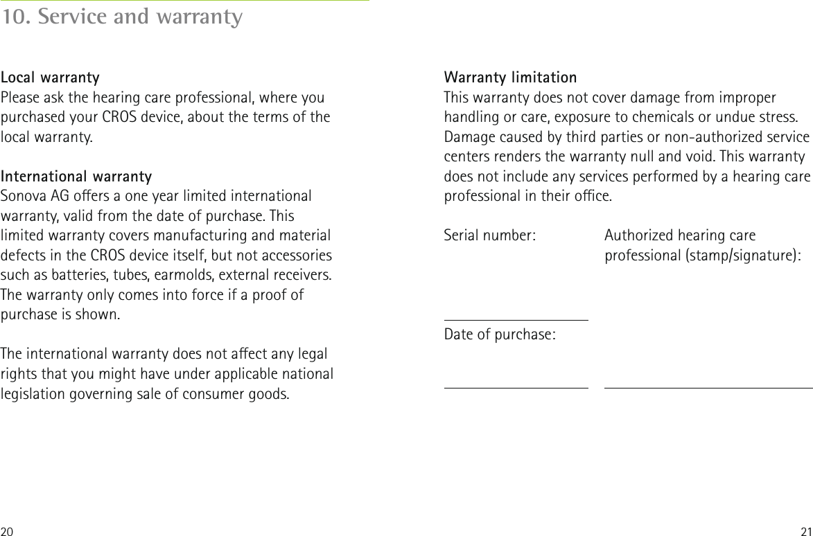 20 2110. Service and warrantyLocal warrantyPlease ask the hearing care professional, where you purchased your CROS device, about the terms of the local warranty.International warrantySonova AG oers a one year limited international warranty, valid from the date of purchase. This limited warranty covers manufacturing and material defects in the CROS device itself, but not accessories such as batteries, tubes, earmolds, external receivers. The warranty only comes into force if a proof of purchase is shown.The international warranty does not aect any legal rights that you might have under applicable national legislation governing sale of consumer goods.Warranty limitationThis warranty does not cover damage from improper handling or care, exposure to chemicals or undue stress. Damage caused by third parties or non-authorized service centers renders the warranty null and void. This warranty does not include any services performed by a hearing care professional in their oce.Serial number:Date of purchase:Authorized hearing care professional (stamp/signature):