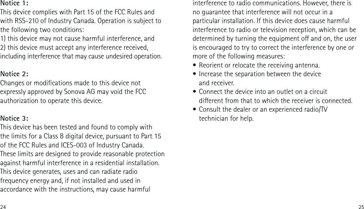 24 25interference to radio communications. However, there is no guarantee that interference will not occur in a particular installation. If this device does cause harmful interference to radio or television reception, which can be determined by turning the equipment o and on, the user is encouraged to try to correct the interference by one or more of the following measures:&bull; Reorient or relocate the receiving antenna.&bull; Increase the separation between the device  and receiver.&bull; Connect the device into an outlet on a circuit  dierent from that to which the receiver is connected.&bull; Consult the dealer or an experienced radio/TV technician for help.Notice 1:This device complies with Part 15 of the FCC Rules and with RSS-210 of Industry Canada. Operation is subject to the following two conditions:1) this device may not cause harmful interference, and2) this device must accept any interference received, including interference that may cause undesired operation.Notice 2:Changes or modications made to this device not expressly approved by Sonova AG may void the FCC authorization to operate this device.Notice 3:This device has been tested and found to comply with  the limits for a Class B digital device, pursuant to Part 15 of the FCC Rules and ICES-003 of Industry Canada.These limits are designed to provide reasonable protection against harmful interference in a residential installation. This device generates, uses and can radiate radio frequency energy and, if not installed and used in accordance with the instructions, may cause harmful 