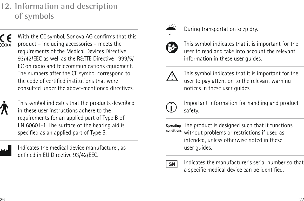 26 27During transportation keep dry.This symbol indicates that it is important for the user to read and take into account the relevant information in these user guides.This symbol indicates that it is important for the user to pay attention to the relevant warning notices in these user guides.Important information for handling and product safety.The product is designed such that it functions without problems or restrictions if used as intended, unless otherwise noted in these  user guides.Indicates the manufacturer&rsquo;s serial number so that a specic medical device can be identied.          Operatingconditions       12.  Information and description  of symbols               With the CE symbol, Sonova AG conrms that this product &ndash; including accessories &ndash; meets the requirements of the Medical Devices Directive 93/42/EEC as well as the R&amp;TTE Directive 1999/5/EC on radio and telecommunications equipment. The numbers after the CE symbol correspond to the code of certied institutions that were consulted under the above-mentioned directives.This symbol indicates that the products described in these user instructions adhere to the requirements for an applied part of Type B of  EN 60601-1. The surface of the hearing aid is specied as an applied part of Type B.Indicates the medical device manufacturer, as dened in EU Directive 93/42/EEC.