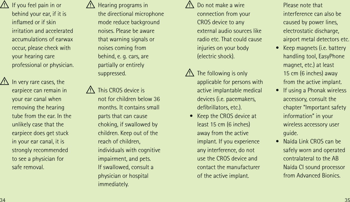 34 35 If you feel pain in or behind your ear, if it is inamed or if skin irritation and accelerated accumulations of earwax occur, please check with your hearing care professional or physician. In very rare cases, the earpiece can remain in your ear canal when removing the hearing  tube from the ear. In the unlikely case that the earpiece does get stuck  in your ear canal, it is strongly recommended  to see a physician for  safe removal. Hearing programs in  the directional microphone mode reduce background noises. Please be aware that warning signals or noises coming from  behind, e. g. cars, are partially or entirely suppressed. This CROS device is  not for children below 36 months. It contains small parts that can cause choking, if swallowed by children. Keep out of the reach of children, individuals with cognitive impairment, and pets.  If swallowed, consult a physician or hospital immediately. Do not make a wire connection from your CROS device to any external audio sources like radio etc. That could cause injuries on your body (electric shock). The following is only applicable for persons with active implantable medical devices (i.e. pacemakers, debrillators, etc.).   &bull;   Keep the CROS device at least 15 cm (6 inches) away from the active implant. If you experience any interference, do not use the CROS device and contact the manufacturer of the active implant.   Please note that interference can also be caused by power lines, electrostatic discharge, airport metal detectors etc.   &bull;   Keep magnets (i.e. battery  handling tool, EasyPhone magnet, etc.) at least  15 cm (6 inches) away from the active implant.   &bull;   If using a Phonak wireless accessory, consult the chapter &ldquo;Important safety information&rdquo; in your wireless accessory user guide.   &bull;   Na&iacute;da Link CROS can be safely worn and operated contralateral to the AB Na&iacute;da CI sound processor from Advanced Bionics.