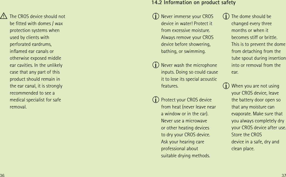 36 37  Never immerse your CROS device in water! Protect it from excessive moisture. Always remove your CROS device before showering, bathing, or swimming.  Never wash the microphone inputs. Doing so could cause it to lose its special acoustic features.  Protect your CROS device  from heat (never leave near  a window or in the car). Never use a microwave  or other heating devices  to dry your CROS device.  Ask your hearing care professional about  suitable drying methods. 14.2 Information on product safety  The dome should be changed every three months or when it becomes sti or brittle. This is to prevent the dome from detaching from the tube spout during insertion into or removal from the ear.  When you are not using your CROS device, leave the battery door open so that any moisture can evaporate. Make sure that you always completely dry your CROS device after use. Store the CROS  device in a safe, dry and  clean place. The CROS device should not be tted with domes / wax protection systems when used by clients with perforated eardrums, inamed ear canals or otherwise exposed middle ear cavities. In the unlikely case that any part of this product should remain in the ear canal, it is strongly recommended to see a medical specialist for safe removal. 