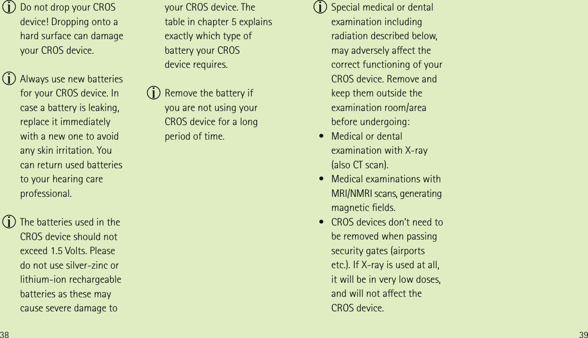 38 39  Do not drop your CROS device! Dropping onto a hard surface can damage your CROS device.  Always use new batteries for your CROS device. In case a battery is leaking, replace it immediately  with a new one to avoid any skin irritation. You  can return used batteries  to your hearing care professional.  The batteries used in the CROS device should not exceed 1.5 Volts. Please  do not use silver-zinc or lithium-ion rechargeable batteries as these may cause severe damage to your CROS device. The table in chapter 5 explains exactly which type of battery your CROS  device requires.  Remove the battery if  you are not using your CROS device for a long period of time.  Special medical or dental examination including radiation described below, may adversely aect the correct functioning of your CROS device. Remove and keep them outside the examination room/area before undergoing:   &bull;   Medical or dental examination with X-ray  (also CT scan).   &bull;   Medical examinations with MRI/NMRI scans, generating magnetic elds.    &bull;   CROS devices don&rsquo;t need to be removed when passing security gates (airports etc.). If X-ray is used at all, it will be in very low doses, and will not aect the CROS device.
