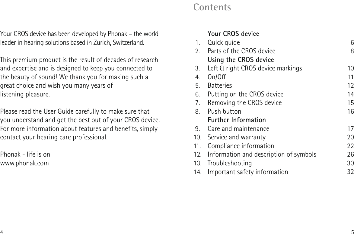 4 5Your CROS device has been developed by Phonak &ndash; the world leader in hearing solutions based in Zurich, Switzerland. This premium product is the result of decades of research and expertise and is designed to keep you connected to the beauty of sound! We thank you for making such a great choice and wish you many years oflistening pleasure. Please read the User Guide carefully to make sure that you understand and get the best out of your CROS device. For more information about features and benets, simplycontact your hearing care professional.Phonak - life is onwww.phonak.comContents   Your CROS device 1.  Quick guide 2.  Parts of the CROS device   Using the CROS device 3.  Left &amp; right CROS device markings 4.  On/O 5.  Batteries 6.  Putting on the CROS device 7.  Removing the CROS device 8.  Push button   Further Information 9.  Care and maintenance10.  Service and warranty11. Compliance information12.  Information and description of symbols 13. Troubleshooting14.  Important safety information68101112141516172022263032