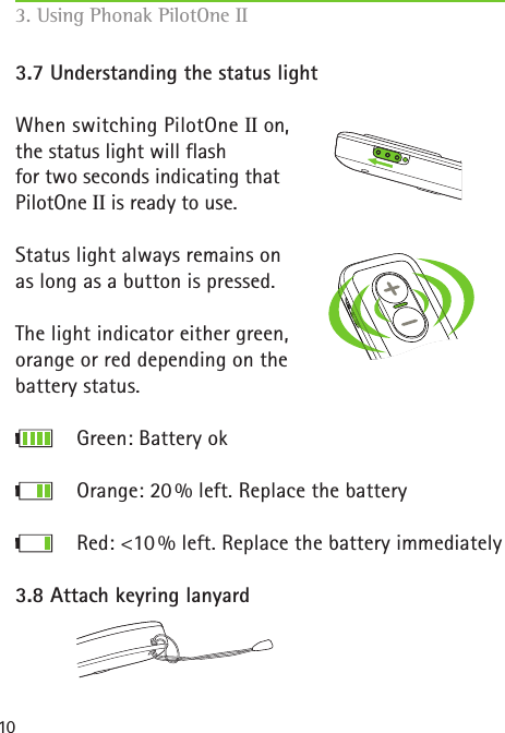 103.7 Understanding the status lightWhen switching PilotOne II on,  the status light will flash for two seconds indicating that PilotOne II is ready to use.Status light always remains on as long as a button is pressed.The light indicator either green, orange or red depending on the battery status.         Green: Battery ok      Orange: 20 % left. Replace the battery      Red: <10 % left. Replace the battery immediately3.8 Attach keyring lanyard 3. Using Phonak PilotOne II