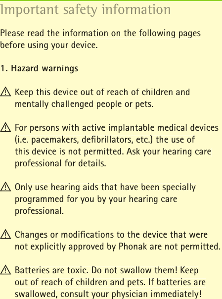 Important safety informationPlease read the information on the following pages before using your device.1. Hazard warnings! Keep this device out of reach of children and mentally challenged people or pets.! For persons with active implantable medical devices (i.e. pacemakers, deﬁ brillators, etc.) the use of this device is not permitted. Ask your hearing care professional for details.! Only use hearing aids that have been specially programmed for you by your hearing care professional.! Changes or modiﬁ cations to the device that were not explicitly approved by Phonak are not permitted.! Batteries are toxic. Do not swallow them! Keep out of reach of children and pets. If batteries are swallowed, consult your physician immediately!