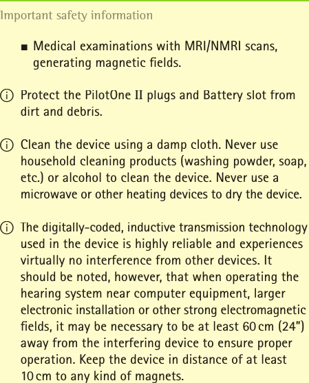 JMedical examinations with MRI/NMRI scans,   generating magnetic ﬁ elds.  I Protect the PilotOne II plugs and Battery slot from dirt and debris.I Clean the device using a damp cloth. Never use household cleaning products (washing powder, soap, etc.) or alcohol to clean the device. Never use a microwave or other heating devices to dry the device.I The digitally-coded, inductive transmission technology used in the device is highly reliable and experiences virtually no interference from other devices. It should be noted, however, that when operating the hearing system near computer equipment, larger electronic installation or other strong electromagnetic ﬁ elds, it may be necessary to be at least 60 cm (24&rdquo;) away from the interfering device to ensure proper operation. Keep the device in distance of at least 10 cm to any kind of magnets.Important safety information