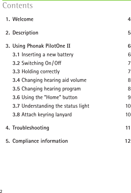 2  1.   Welcome  4  2.   Description 5  3.  Using Phonak PilotOne II 6   3.1 Inserting a new battery  6   3.2 Switching  On / O  7   3.3 Holding correctly  7   3.4 Changing hearing aid volume  8   3.5 Changing hearing program   8   3.6 Using the &ldquo;Home&rdquo; button  9   3.7 Understanding the status light  10   3.8 Attach keyring lanyard   10  4.   Troubleshooting  11  5.  Compliance information  12 Contents
