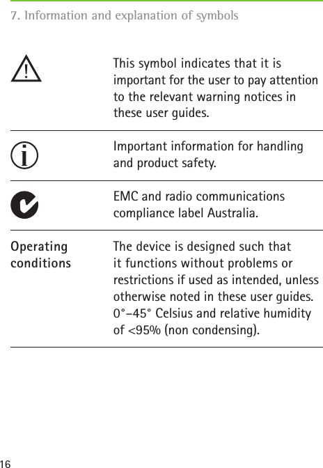 16The device is designed such that it functions without problems or restrictions if used as intended, unless otherwise noted in these user guides. 0&deg;&ndash;45&deg; Celsius and relative humidity of <95% (non condensing).OperatingconditionsImportant information for handling and product safety.This symbol indicates that it is  important for the user to pay attention to the relevant warning notices in these user guides.EMC and radio communications  compliance label Australia.7. Information and explanation of symbols 
