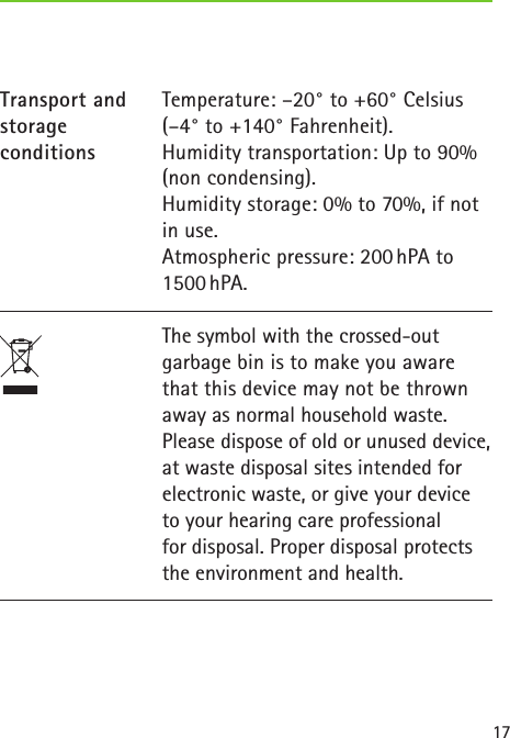 17Temperature: &ndash;20&deg; to +60&deg; Celsius (&ndash;4&deg; to +140&deg; Fahrenheit). Humidity transportation: Up to 90% (non condensing). Humidity storage: 0% to 70%, if not in use. Atmospheric pressure: 200 hPA to 1500 hPA.Transport and storageconditionsThe symbol with the crossed-out garbage bin is to make you aware that this device may not be thrown away as normal household waste. Please dispose of old or unused device, at waste disposal sites intended for electronic waste, or give your device to your hearing care professional  for disposal. Proper disposal protects the environment and health.