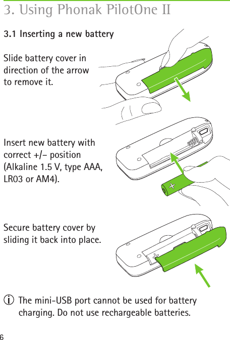63. Using Phonak PilotOne II 3.1 Inserting a new batterySlide battery cover in  direction of the arrow  to remove it.Insert new battery with correct +/&ndash; position(Alkaline 1.5 V, type AAA,  LR03 or AM4). Secure battery cover by  sliding it back into place.   The mini-USB port cannot be used for battery  charging. Do not use rechargeable batteries. 