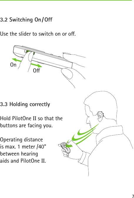 7 3.2  Switching  On / Off Use the slider to switch on or o. 3.3 Holding correctlyHold PilotOne II so that the  buttons are facing you.Operating distance  is max. 1 meter /40"  between hearing  aids and PilotOne II.OnO