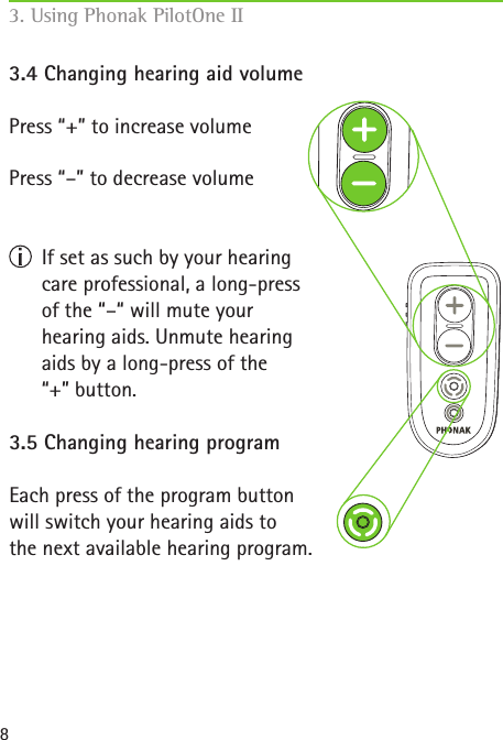 83.4 Changing hearing aid volumePress &ldquo;+&rdquo; to increase volume Press &ldquo;&ndash;&rdquo; to decrease volume  If set as such by your hearing  care professional, a long-press  of the &ldquo;&ndash;&ldquo; will mute your  hearing aids. Unmute hearing  aids by a long-press of the  &ldquo;+&rdquo; button.3.5 Changing hearing programEach press of the program button  will switch your hearing aids to  the next available hearing program.3. Using Phonak PilotOne II