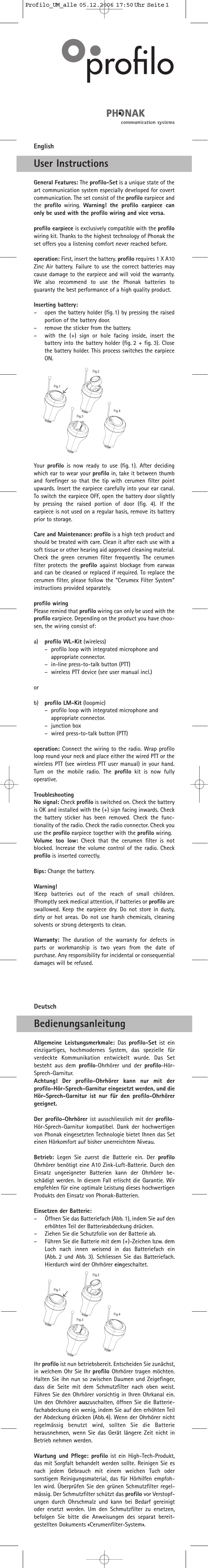 EnglishUser InstructionsGeneral Features: The profilo-Set is a unique state of theart communication system especially developed for covertcommunication. The set consist of the profilo earpiece andthe  profilo wiring.  Warning! the profilo earpiece canonly be used with the profilo wiring and vice versa.profilo earpiece is exclusively compatible with the profilowiring kit. Thanks to the highest technology of Phonak theset offers you a listening comfort never reached before.operation: First, insert the battery. profilo requires 1 X A10Zinc Air battery. Failure to use the correct batteries maycause damage to the earpiece and will void the warranty.We  also recommend to use the Phonak batteries toguaranty the best performance of a high quality product.Inserting battery:–open the battery holder (fig. 1) by pressing the raisedportion of the battery door.–remove the sticker from the battery.–with the (+) sign or hole facing inside, insert thebattery into the battery holder (fig. 2 + fig. 3). Closethe battery holder. This process switches the earpieceON.Your  profilo is now ready to use (fig. 1). After decidingwhich ear to wear your profilo in, take it between thumband forefinger so that the tip with cerumen filter pointupwards. Insert the earpiece carefully into your ear canal.To switch the earpiece OFF, open the battery door slightlyby pressing the raised portion of door (fig. 4). If theearpiece is not used on a regular basis, remove its batteryprior to storage.Care and Maintenance: profilo is a high tech product andshould be treated with care. Clean it after each use with asoft tissue or other hearing aid approved cleaning material.Check the green cerumen filter frequently. The cerumenfilter protects the profilo against blockage from earwaxand can be cleaned or replaced if required. To replace thecerumen filter, please follow the &quot;Cerumex Filter System”instructions provided separately.profilo wiringPlease remind that profilo wiring can only be used with theprofilo earpiece. Depending on the product you have choo-sen, the wiring consist of:a) profilo WL-Kit (wireless)–profilo loop with integrated microphone and appropriate connector.–in-line press-to-talk button (PTT)–wireless PTT device (see user manual incl.)orb) profilo LM-Kit (loopmic)–profilo loop with integrated microphone and appropriate connector.–junction box–wired press-to-talk button (PTT)operation: Connect the wiring to the radio. Wrap profiloloop round your neck and place either the wired PTT or thewireless PTT (see wireless PTT user manual) in your hand.Turn on the mobile radio. The profilo kit is now fullyoperative.TroubleshootingNo signal: Check profilo is switched on. Check the batteryis OK and installed with the (+) sign facing inwards. Checkthe battery sticker has been removed. Check the func-tionality of the radio. Check the radio connector. Check youuse the profilo earpiece together with the profilo wiring.Volume too low: Check that the cerumen filter is not blocked. Increase the volume control of the radio. Check profilo is inserted correctly.Bips: Change the battery.Warning!!Keep batteries out of the reach of small children.!Promptly seek medical attention, if batteries or profilo areswallowed. Keep the earpiece dry. Do not store in dusty,dirty or hot areas. Do not use harsh chemicals, cleaningsolvents or strong detergents to clean.Warranty:  The duration of the warranty for defects inparts or workmanship is two years from the date ofpurchase. Any responsibility for incidental or consequentialdamages will be refused.DeutschBedienungsanleitungAllgemeine Leistungsmerkmale: Das  profilo-Set ist eineinzigartiges, hochmodernes System, das spezielle fürverdeckte Kommunikation entwickelt wurde. Das Setbesteht aus dem profilo-Ohrhörer und der profilo-Hör-Sprech-Garnitur. Achtung! Der profilo-Ohrhörer kann nur mit derprofilo-Hör-Sprech-Garnitur eingesetzt werden, und dieHör-Sprech-Garnitur ist nur für den profilo-Ohrhörergeeignet.Der profilo-Ohrhörer ist ausschliesslich mit der profilo-Hör-Sprech-Garnitur kompatibel. Dank der hochwertigenvon Phonak eingesetzten Technologie bietet Ihnen das Seteinen Hörkomfort auf bisher unerreichtem Niveau. Betrieb: Legen Sie zuerst die Batterie ein. Der profiloOhrhörer benötigt eine A10 Zink-Luft-Batterie. Durch denEinsatz ungeeigneter Batterien kann der Ohrhörer be-schädigt werden. In diesem Fall erlischt die Garantie. Wirempfehlen für eine optimale Leistung dieses hochwertigenProdukts den Einsatz von Phonak-Batterien.Einsetzen der Batterie:–Öffnen Sie das Batteriefach (Abb. 1), indem Sie auf denerhöhten Teil der Batterieabdeckung drücken.–Ziehen Sie die Schutzfolie von der Batterie ab.–Führen Sie die Batterie mit dem (+)-Zeichen bzw. demLoch nach innen weisend in das Batteriefach ein (Abb. 2 und Abb. 3). Schliessen Sie das Batteriefach.Hierdurch wird der Ohrhörer eingeschaltet.Ihr profilo ist nun betriebsbereit. Entscheiden Sie zunächst,in welchem Ohr Sie Ihr profilo Ohrhörer tragen möchten.Halten Sie ihn nun so zwischen Daumen und Zeigefinger,dass die Seite mit dem Schmutzfilter nach oben weist.Führen Sie den Ohrhörer vorsichtig in Ihren Ohrkanal ein.Um den Ohrhörer auszuschalten, öffnen Sie die Batterie-fachabdeckung ein wenig, indem Sie auf den erhöhten Teilder Abdeckung drücken (Abb.4). Wenn der Ohrhörer nichtregelmässig benutzt wird, sollten Sie die Batterieherausnehmen, wenn Sie das Gerät längere Zeit nicht inBetrieb nehmen werden.Wartung und Pflege: profilo ist ein High-Tech-Produkt,das mit Sorgfalt behandelt werden sollte. Reinigen Sie esnach jedem Gebrauch mit einem weichen Tuch odersonstigem Reinigungsmaterial, das für Hörhilfen empfoh-len wird. Überprüfen Sie den grünen Schmutzfilter regel-mässig. Der Schmutzfilter schützt das profilo vor Verstopf-ungen durch Ohrschmalz und kann bei Bedarf gereinigtoder ersetzt werden. Um den Schmutzfilter zu ersetzen,befolgen Sie bitte die Anweisungen des separat bereit-gestellten Dokuments «Cerumenfilter-System».Profilo_UM_alle  05.12.2006  17:50 Uhr  Seite 1