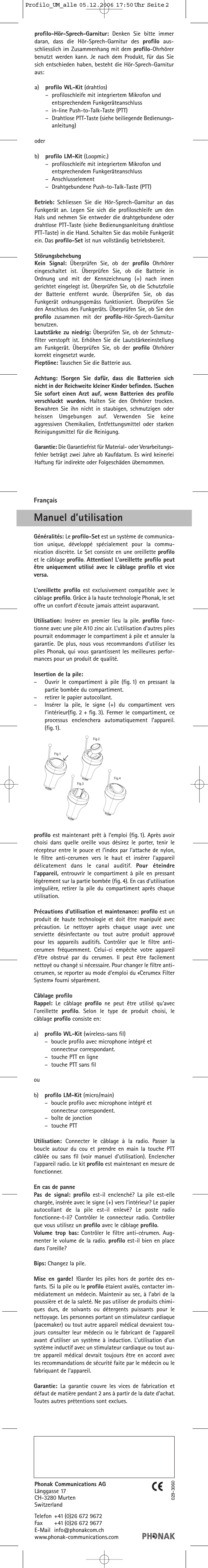 profilo-Hör-Sprech-Garnitur: Denken Sie bitte immerdaran, dass die Hör-Sprech-Garnitur des profilo aus-schliesslich im Zusammenhang mit dem profilo-Ohrhörerbenutzt werden kann. Je nach dem Produkt, für das Siesich entschieden haben, besteht die Hör-Sprech-Garnituraus:a) profilo WL-Kit (drahtlos)–profiloschleife mit integriertem Mikrofon und entsprechendem Funkgeräteanschluss–in-line Push-to-Talk-Taste (PTT)–Drahtlose PTT-Taste (siehe beiliegende Bedienungs-anleitung)oderb) profilo LM-Kit (Loopmic.)–profiloschleife mit integriertem Mikrofon und entsprechendem Funkgeräteanschluss–Anschlusselement –Drahtgebundene Push-to-Talk-Taste (PTT)Betrieb: Schliessen Sie die Hör-Sprech-Garnitur an dasFunkgerät an. Legen Sie sich die profiloschleife um denHals und nehmen Sie entweder die drahtgebundene oderdrahtlose PTT-Taste (siehe Bedienungsanleitung drahtlosePTT-Taste) in die Hand. Schalten Sie das mobile Funkgerätein. Das profilo-Set ist nun vollständig betriebsbereit.StörungsbehebungKein Signal: Überprüfen Sie, ob der profilo Ohrhörereingeschaltet ist. Überprüfen Sie, ob die Batterie inOrdnung und mit der Kennzeichnung (+) nach innengerichtet eingelegt ist. Überprüfen Sie, ob die Schutzfolieder Batterie entfernt wurde. Überprüfen Sie, ob dasFunkgerät ordnungsgemäss funktioniert. Überprüfen Sieden Anschluss des Funkgeräts. Überprüfen Sie, ob Sie denprofilo zusammen mit der profilo-Hör-Sprech-Garniturbenutzen.Lautstärke zu niedrig: Überprüfen Sie, ob der Schmutz-filter verstopft ist. Erhöhen Sie die Lautstärkeeinstellungam Funkgerät. Überprüfen Sie, ob der profilo Ohrhörerkorrekt eingesetzt wurde. Pieptöne: Tauschen Sie die Batterie aus.Achtung: !Sorgen Sie dafür, dass die Batterien sichnicht in der Reichweite kleiner Kinder befinden. !SuchenSie sofort einen Arzt auf, wenn Batterien des profiloverschluckt wurden. Halten Sie den Ohrhörer trocken.Bewahren Sie ihn nicht in staubigen, schmutzigen oderheissen Umgebungen auf. Verwenden Sie keineaggressiven Chemikalien, Entfettungsmittel oder starkenReinigungsmittel für die Reinigung.Garantie: Die Garantiefrist für Material- oder Verarbeitungs-fehler beträgt zwei Jahre ab Kaufdatum. Es wird keinerleiHaftung für indirekte oder Folgeschäden übernommen.Phonak Communications AGLänggasse 17CH-3280 MurtenSwitzerlandTelefon +41 (0)26 672 9672Fax +41 (0)26 672 9677E-Mail info@phonakcom.chwww.phonak-communications.com029-3060FrançaisManuel d’utilisationGénéralités: Le profilo-Set est un système de communica-tion unique, développé spécialement pour la commu-nication discrète. Le Set consiste en une oreillette profiloet le câblage profilo. Attention! L’oreillette profilo peutêtre uniquement utilisé avec le câblage profilo et viceversa.L’oreillette profilo est exclusivement compatible avec lecâblage profilo. Grâce à la haute technologie Phonak, le setoffre un confort d’écoute jamais atteint auparavant.Utilisation:  Insérer en premier lieu la pile. profilo fonc-tionne avec une pile A10 zinc air. L’utilisation d’autres pilespourrait endommager le compartiment à pile et annuler lagarantie. De plus, nous vous recommandons d’utiliser lespiles Phonak, qui vous garantissent les meilleures perfor-mances pour un produit de qualité.Insertion de la pile:–Ouvrir le compartiment à pile (fig. 1) en pressant lapartie bombée du compartiment.–retirer le papier autocollant.–Insérer la pile, le signe (+) du compartiment versl’intérieur(fig. 2 + fig. 3). Fermer le compartiment, ceprocessus enclenchera automatiquement l’appareil.(fig.1).profilo est maintenant prêt à l’emploi (fig. 1). Après avoirchoisi dans quelle oreille vous désirez le porter, tenir lerécepteur entre le pouce et l’index par l’attache de nylon,le filtre anti-cerumen vers le haut et insérer l’appareildélicatement dans le canal auditif. Pour éteindrel’appareil,  entrouvrir le compartiment à pile en pressantlégèrement sur la partie bombée (fig. 4). En cas d’utilisationirrégulière, retirer la pile du compartiment après chaqueutilisation.Précautions d’utilisation et maintenance: profilo est unproduit de haute technologie et doit être manipulé avecprécaution. Le nettoyer après chaque usage avec uneserviette désinfectante ou tout autre produit approuvépour les appareils auditifs. Contrôler que le filtre anti-cerumen fréquemment. Celui-ci empêche votre appareild’être obstrué par du cerumen. Il peut être facilementnettoyé ou changé si nécessaire. Pour changer le filtre anti-cerumen, se reporter au mode d’emploi du «Cerumex FilterSystem» fourni séparément.Câblage profiloRappel: Le câblage profilo ne peut être utilisé qu’avecl’oreillette  profilo. Selon le type de produit choisi, lecâblage profilo consiste en:a) profilo WL-Kit (wireless-sans fil)–boucle profilo avec microphone intégré et connecteur correspondant.–touche PTT en ligne–touche PTT sans filoub) profilo LM-Kit (micro/main)–boucle profilo avec microphone intégré et connecteur correspondent.–boîte de jonction–touche PTTUtilisation:  Connecter le câblage à la radio. Passer laboucle autour du cou et prendre en main la touche PTTcâblée ou sans fil (voir manuel d’utilisation). Enclencherl’appareil radio. Le kit profilo est maintenant en mesure defonctionner.En cas de pannePas de signal: profilo est-il enclenché? La pile est-ellechargée, insérée avec le signe (+) vers l’intérieur? Le papierautocollant de la pile est-il enlevé? Le poste radiofonctionne-t-il? Contrôler le connecteur radio. Contrôlerque vous utilisez un profilo avec le câblage profilo.Volume trop bas: Contrôler le filtre anti-cérumen. Aug-menter le volume de la radio. profilo est-il bien en placedans l’oreille?Bips: Changez la pile.Mise en garde! !Garder les piles hors de portée des en-fants. !Si la pile ou le profilo étaient avalés, contacter im-médiatement un médecin. Maintenir au sec, à l’abri de lapoussière et de la saleté. Ne pas utiliser de produits chimi-ques durs, de solvants ou détergents puissants pour lenettoyage. Les personnes portant un stimulateur cardiaque(pacemaker) ou tout autre appareil médical devraient tou-jours consulter leur médecin ou le fabricant de l’appareilavant d’utiliser un système à induction. L’utilisation d’unsystème inductif avec un stimulateur cardiaque ou tout au-tre appareil médical devrait toujours être en accord avecles recommandations de sécurité faite par le médecin ou lefabriquant de l’appareil.Garantie:  La garantie couvre les vices de fabrication etdéfaut de matière pendant 2 ans à partir de la date d’achat.Toutes autres prétentions sont exclues.Profilo_UM_alle  05.12.2006  17:50 Uhr  Seite 2