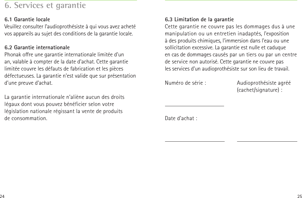 24 256. Services et garantie6.1 Garantie localeVeuillez consulter l’audioprothésiste à qui vous avez acheté vos appareils au sujet des conditions de la garantie locale.6.2 Garantie internationalePhonak ore une garantie internationale limitée d’un an, valable à compter de la date d’achat. Cette garantie limitée couvre les défauts de fabrication et les pièces défectueuses. La garantie n’est valide que sur présentation d’une preuve d’achat.La garantie internationale n’aliène aucun des droits légaux dont vous pouvez bénéficier selon votre législation nationale régissant la vente de produits deconsommation.Audioprothésiste agréé(cachet/signature):6.3 Limitation de la garantieCette garantie ne couvre pas les dommages dus à une manipulation ou un entretien inadaptés, l&apos;exposition à des produits chimiques, l&apos;immersion dans l&apos;eau ou une sollicitation excessive. La garantie est nulle et caduque encas de dommages causés par un tiers ou par un centre de service non autorisé. Cette garantie ne couvre pas lesservices d’un audioprothésiste sur son lieu de travail.Numéro de série:    Date d’achat:  