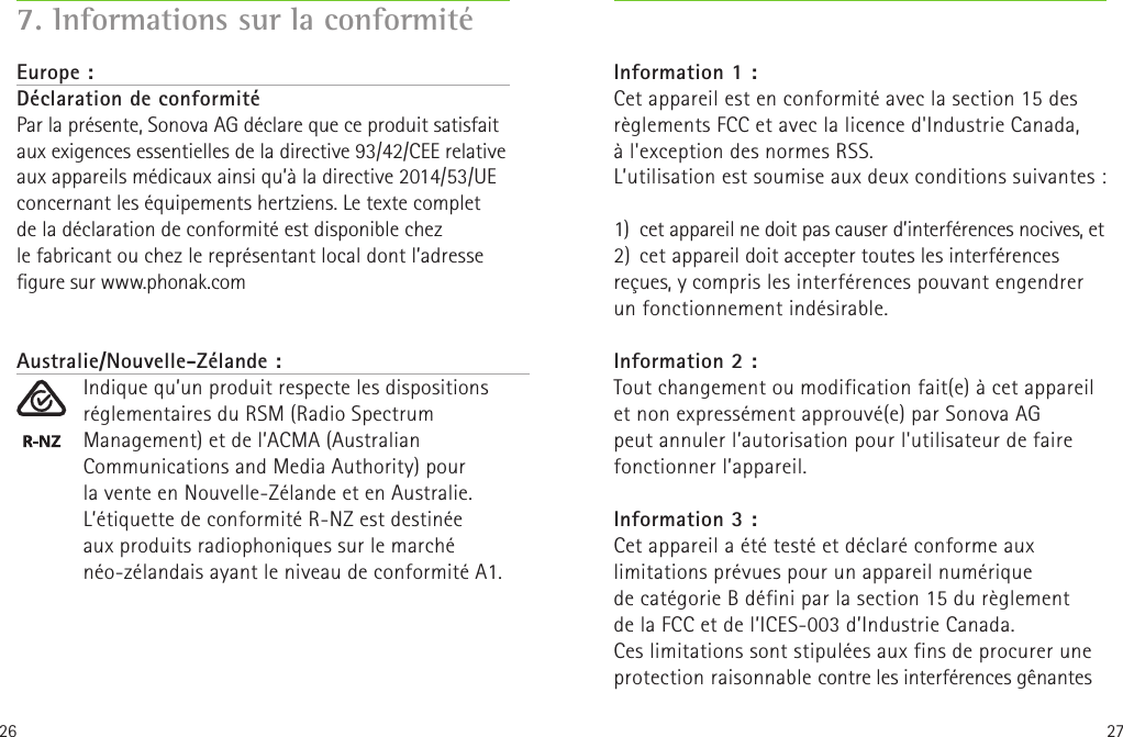 26 277. Informations sur la conformitéEurope :Déclaration de conformité Par la présente, Sonova AG déclare que ce produit satisfait aux exigences essentielles de la directive 93/42/CEE relative aux appareils médicaux ainsi qu’à la directive 2014/53/UE concernant les équipements hertziens. Le texte complet de la déclaration de conformité est disponible chez lefabricant ou chez le représentant local dont l’adresse gure sur www.phonak.comAustralie/Nouvelle-Zélande :Indique qu’un produit respecte les dispositions réglementaires du RSM (Radio Spectrum Management) et de l’ACMA (Australian Communications and Media Authority) pour lavente en Nouvelle-Zélande et en Australie.L’étiquette de conformité R-NZ est destinée  aux produits radiophoniques sur le marché néo-zélandais ayant le niveau de conformité A1.Information 1 :Cet appareil est en conformité avec la section 15 des règlements FCC et avec la licence d&apos;Industrie Canada, àl&apos;exception des normes RSS.  L’utilisation est soumise aux deux conditions suivantes: 1)  cet appareil ne doit pas causer d’interférences nocives, et 2)  cet appareil doit accepter toutes les interférences reçues, y compris les interférences pouvant engendrer un fonctionnement indésirable.Information 2 :Tout changement ou modification fait(e) à cet appareil et non expressément approuvé(e) par Sonova AG peut annuler l’autorisation pour l&apos;utilisateur de faire fonctionner l’appareil.Information 3 :Cet appareil a été testé et déclaré conforme aux limitations prévues pour un appareil numérique decatégorie B défini par la section 15 du règlement  de la FCC et de l’ICES-003 d’Industrie Canada. Ces limitations sont stipulées aux fins de procurer une protection raisonnable contre les interférences gênantes 