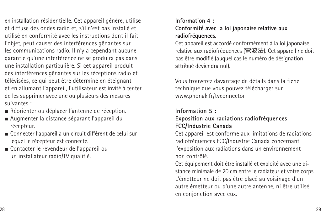 28 29en installation résidentielle. Cet appareil génère, utilise et diffuse des ondes radio et, s’il n’est pas installé et utilisé en conformité avec les instructions dont il fait l’objet, peut causer des interférences gênantes sur les communications radio. Il n’y a cependant aucune garantie qu’une interférence ne se produira pas dans une installation particulière. Si cet appareil produit des interférences gênantes sur les réceptions radio et télévisées, ce qui peut être déterminé en éteignant  et en allumant l’appareil, l’utilisateur est invité à tenter de les supprimer avec une ou plusieurs des mesures suivantes:J Réorienter ou déplacer l’antenne de réception.J Augmenter la distance séparant l’appareil du récepteur.J Connecter l’appareil à un circuit diérent de celui sur lequel le récepteur est connecté.J Contacter le revendeur de l’appareil ou uninstallateur radio/TV qualifié.   Information 4 :Conformité avec la loi japonaise relative aux radiofréquences. Cet appareil est accordé conformément à la loi japonaise relative aux radiofréquences (電波法). Cet appareil ne doit pas être modié (auquel cas le numéro de désignation attribué deviendra nul).Vous trouverez davantage de détails dans la fiche technique que vous pouvez télécharger sur  www.phonak.fr/tvconnector Information 5 :Exposition aux radiations radiofréquences  FCC/Industrie CanadaCet appareil est conforme aux limitations de radiations radiofréquences FCC/Industrie Canada concernant l’exposition aux radiations dans un environnement noncontrôlé.Cet équipement doit être installé et exploité avec une di-stance minimale de 20cm entre le radiateur et votre corps.L&apos;émetteur ne doit pas être placé au voisinage d&apos;un autre émetteur ou d&apos;une autre antenne, ni être utilisé en conjonction avec eux.