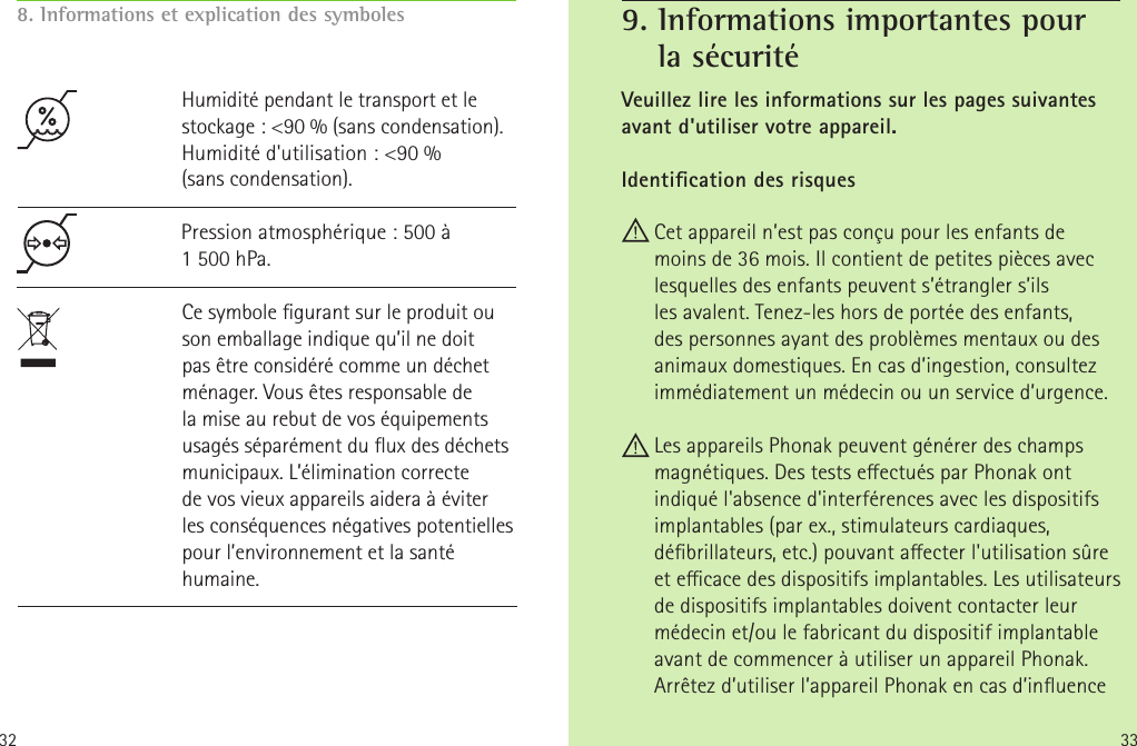 33328. Informations et explication des symbolesHumidité pendant le transport et le stockage: &lt;90% (sans condensation).  Humidité d&apos;utilisation: &lt;90% (sanscondensation). Pression atmosphérique: 500 à 1500hPa.Ce symbole gurant sur le produit ou son emballage indique qu’il ne doit pas être considéré comme un déchet ménager. Vous êtes responsable de la mise au rebut de vos équipements usagés séparément du ux des déchets municipaux. L’élimination correcte de vos vieux appareils aidera à éviter lesconséquences négatives potentielles pour l’environnement et la santé humaine.Veuillez lire les informations sur les pages suivantes avant d&apos;utiliser votre appareil.Identication des risquesCet appareil n’est pas conçu pour les enfants de moins de 36mois. Il contient de petites pièces avec lesquelles des enfants peuvent s’étrangler s’ils lesavalent. Tenez-les hors de portée des enfants, despersonnes ayant des problèmes mentaux ou des animaux domestiques. En cas d’ingestion, consultez immédiatement un médecin ou un service d’urgence. Les appareils Phonak peuvent générer des champs magnétiques. Des tests eectués par Phonak ont indiqué l&apos;absence d&apos;interférences avec les dispositifs implantables (par ex., stimulateurs cardiaques, débrillateurs, etc.) pouvant aecter l&apos;utilisation sûre et ecace des dispositifs implantables. Les utilisateurs de dispositifs implantables doivent contacter leur médecin et/ou le fabricant du dispositif implantable avant de commencer à utiliser un appareil Phonak. Arrêtez d’utiliser l’appareil Phonak en cas d’inuence 9.  Informations importantes pour  la sécurité  
