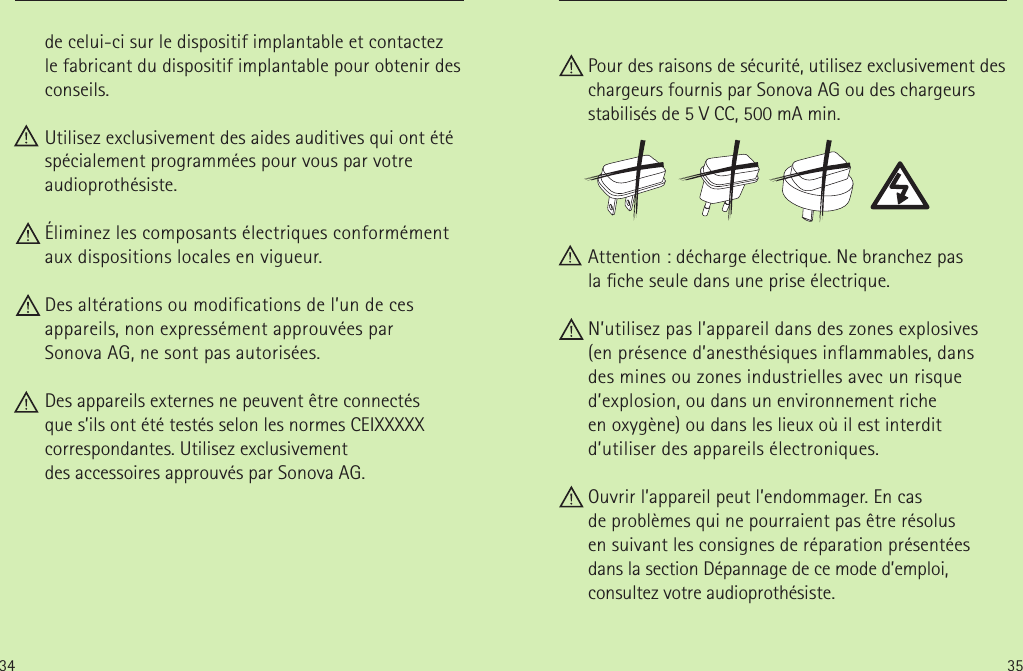 34 35de celui-ci sur le dispositif implantable et contactez  le fabricant du dispositif implantable pour obtenir des conseils.      Utilisez exclusivement des aides auditives qui ont été spécialement programmées pour vous par votre audioprothésiste. Éliminez les composants électriques conformément aux dispositions locales en vigueur. Des altérations ou modifications de l’un de ces appareils, non expressément approuvées par  Sonova AG, ne sont pas autorisées.     Des appareils externes ne peuvent être connectés  que s’ils ont été testés selon les normes CEIXXXXX correspondantes. Utilisez exclusivement desaccessoires approuvés par Sonova AG.  Pour des raisons de sécurité, utilisez exclusivement des chargeurs fournis par Sonova AG ou des chargeurs stabilisés de 5V CC, 500mA min. Attention: décharge électrique. Ne branchez pas lache seule dans une prise électrique. N’utilisez pas l’appareil dans des zones explosives (en présence d’anesthésiques inflammables, dans  des mines ou zones industrielles avec un risque d’explosion, ou dans un environnement riche enoxygène) ou dans les lieux où il est interdit d’utiliser des appareils électroniques. Ouvrir l’appareil peut l’endommager. En cas deproblèmes qui ne pourraient pas être résolus ensuivant les consignes de réparation présentées dans la section Dépannage de ce mode d’emploi, consultez votre audioprothésiste.