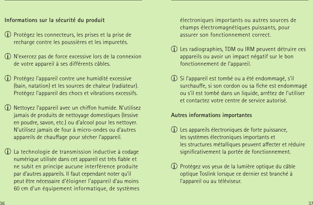 36 37Informations sur la sécurité du produit Protégez les connecteurs, les prises et la prise de recharge contre les poussières et les impuretés. N’exercez pas de force excessive lors de la connexion de votre appareil à ses différents câbles. Protégez l&apos;appareil contre une humidité excessive (bain, natation) et les sources de chaleur (radiateur). Protégez l’appareil des chocs et vibrations excessifs. Nettoyez l’appareil avec un chion humide. N&apos;utilisez jamais de produits de nettoyage domestiques (lessive en poudre, savon, etc.) ou d&apos;alcool pour les nettoyer. N’utilisez jamais de four à micro-ondes ou d’autres appareils de chauage pour sécher l’appareil. La technologie de transmission inductive à codage numérique utilisée dans cet appareil est très able et ne subit en principe aucune interférence produite par d’autres appareils. Il faut cependant noter qu’il peut être nécessaire d’éloigner l’appareil d’au moins 60cm d’un équipement informatique, de systèmes électroniques importants ou autres sources de champs électromagnétiques puissants, pour assurer son fonctionnement correct. Les radiographies, TDM ou IRM peuvent détruire ces appareils ou avoir un impact négatif sur le bon fonctionnement de l’appareil. Si l’appareil est tombé ou a été endommagé, s’il surchaue, si son cordon ou sa che est endommagé ou s’il est tombé dans un liquide, arrêtez de l’utiliser et contactez votre centre de service autorisé.Autres informations importantes  Les appareils électroniques de forte puissance, lessystèmes électroniques importants et  les structures métalliques peuvent aecter et réduire signicativement la portée de fonctionnement.  Protégez vos yeux de la lumière optique du câble optique Toslink lorsque ce dernier est branché à l&apos;appareil ou au téléviseur.