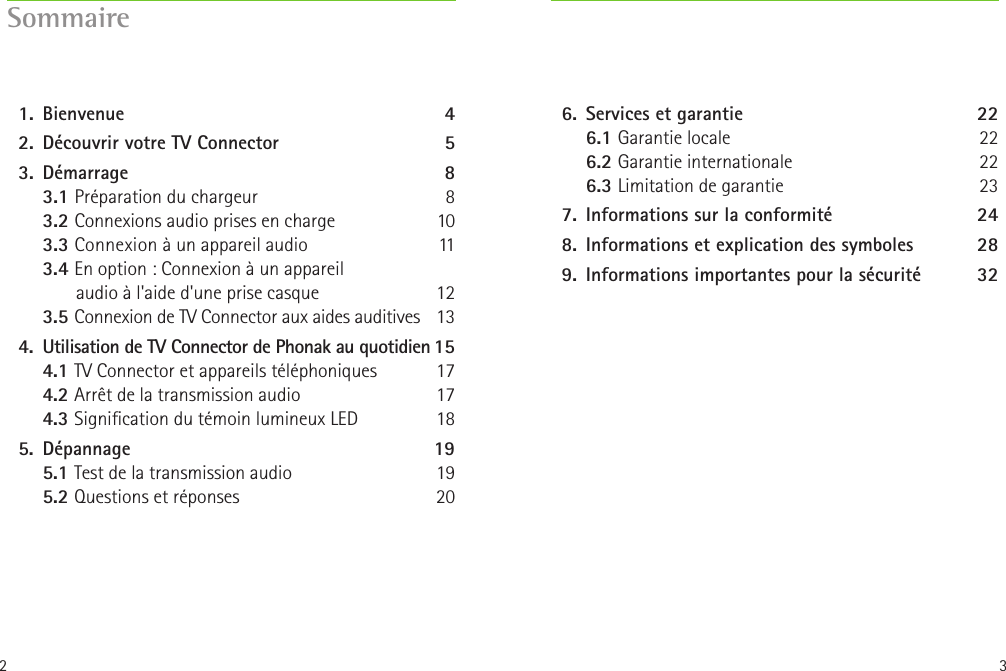 2 3Sommaire  1.   Bienvenue  4  2.  Découvrir votre TV Connector 5  3.   Démarrage  8   3.1 Préparation du chargeur  8   3.2 Connexions audio prises en charge  10   3.3 Connexion à un appareil audio  11  3.4 En option: Connexion à un appareil         audio à l&apos;aide d&apos;une prise casque  12    3.5 Connexion de TV Connector aux aides auditives  13  4.  Utilisation de TV Connector de Phonak au quotidien 15 4.1 TV Connector et appareils téléphoniques  17 4.2 Arrêt de la transmission audio  17 4.3 Signication du témoin lumineux LED  18  5.   Dépannage  19 5.1 Test de la transmission audio  19 5.2 Questions et réponses  20  6.  Services et garantie  22 6.1 Garantie locale  22 6.2 Garantie internationale 22 6.3 Limitation de garantie 23  7.  Informations sur la conformité  24  8.  Informations et explication des symboles  28  9.  Informations importantes pour la sécurité   32