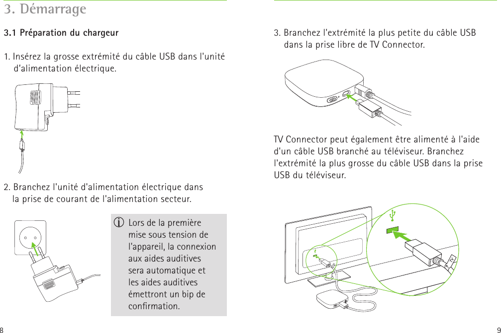 8 93. Branchez l&apos;extrémité la plus petite du câble USB dans la prise libre de TV Connector.TV Connector peut également être alimenté à l&apos;aide d&apos;un câble USB branché au téléviseur. Branchez l&apos;extrémité la plus grosse du câble USB dans la prise USB du téléviseur. 3.1 Préparation du chargeur 1. Insérez la grosse extrémité du câble USB dans l&apos;unité d’alimentation électrique. 2. Branchez l&apos;unité d&apos;alimentation électrique dans laprise de courant de l&apos;alimentation secteur. 3. Démarrage Lors de la première  mise sous tension de l&apos;appareil, la connexion aux aides auditives seraautomatique et  les aides auditives émettront un bip de conrmation.