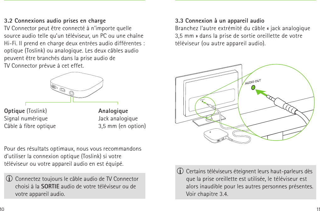 10 113.2 Connexions audio prises en chargeTV Connector peut être connecté à n’importe quelle source audio telle qu’un téléviseur, un PC ou une chaîne Hi-Fi. Il prend en charge deux entrées audio différentes: optique (Toslink) ou analogique. Les deux câbles audio peuvent être branchés dans la prise audio de TVConnector prévue à cet effet.Pour des résultats optimaux, nous vous recommandons d’utiliser la connexion optique (Toslink) si votre téléviseur ou votre appareil audio en est équipé. Connectez toujours le câble audio de TV Connector choisi à la SORTIE audio de votre téléviseur ou de votre appareil audio.Optique (Toslink)Signal numériqueCâble à fibre optiqueAnalogiqueJack analogique 3,5mm (en option) Certains téléviseurs éteignent leurs haut-parleurs dès que la prise oreillette est utilisée, le téléviseur est alors inaudible pour les autres personnes présentes. Voir chapitre 3.4.3.3 Connexion à un appareil audio Branchez l&apos;autre extrémité du câble «jack analogique 3,5mm» dans la prise de sortie oreillette de votre téléviseur (ou autre appareil audio).